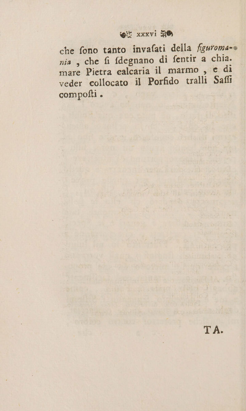 che fono tanto invafati della figuroma=o nia , che fi fdegnano di fentir a chia. mare Pietra calcaria il marmo , e di veder collocato il Porfido tralli Saffi compoîfti . TA.