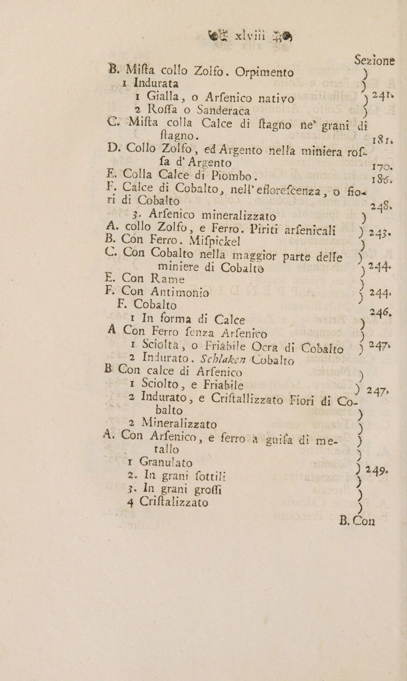 Sezione B. Mifta collo Zolfo. Orpimento sir «1 Indurata ) aa 1 Gialla, o Arfenico nativo por 2 Roffa o Sanderaca — ) C. Mifta colla Calce di ftagno ne grani di bo ftagno. 181 D. Collo Zolfo, ed Argento nella miniera rof. fa d' Argento 170. E. Colla Calce di Piombo. 186. F. Calce di Cobalto, nell’efloreftenza 0 fio ri di Cobalto 248, 3. Arfenico mineralizzato ) A. collo Zolfo, e Ferro. Piriti arfenicali Pad B. Con Ferro. Mifpickel ) C. Con Cobalto nella maggior parte delle ) miniere di Cobalto pes E. Con Rame ) F. Con Antimonio pa F. Cobalto | 246, 1 In forma di Calce ) A Con Ferro fenza Arfenito LA 1 Sciolta, o Friabile Ocra di Cobalto ) 247 2 Indurato. Schlaken Cobalto B Con calce di Arfenico ) 1 Sciolto, e Friabile ) 247 2 Indurato, e Criftallizzato Fiori di Co. balto 2 Mineralizzato A. Con Arfenico, e ferroa suifa di me.) (&gt; tallo ) 1 Granulato ) 249. 2. In grani fottili ) 3. In grani groffi ) 4 Criftalizzato )
