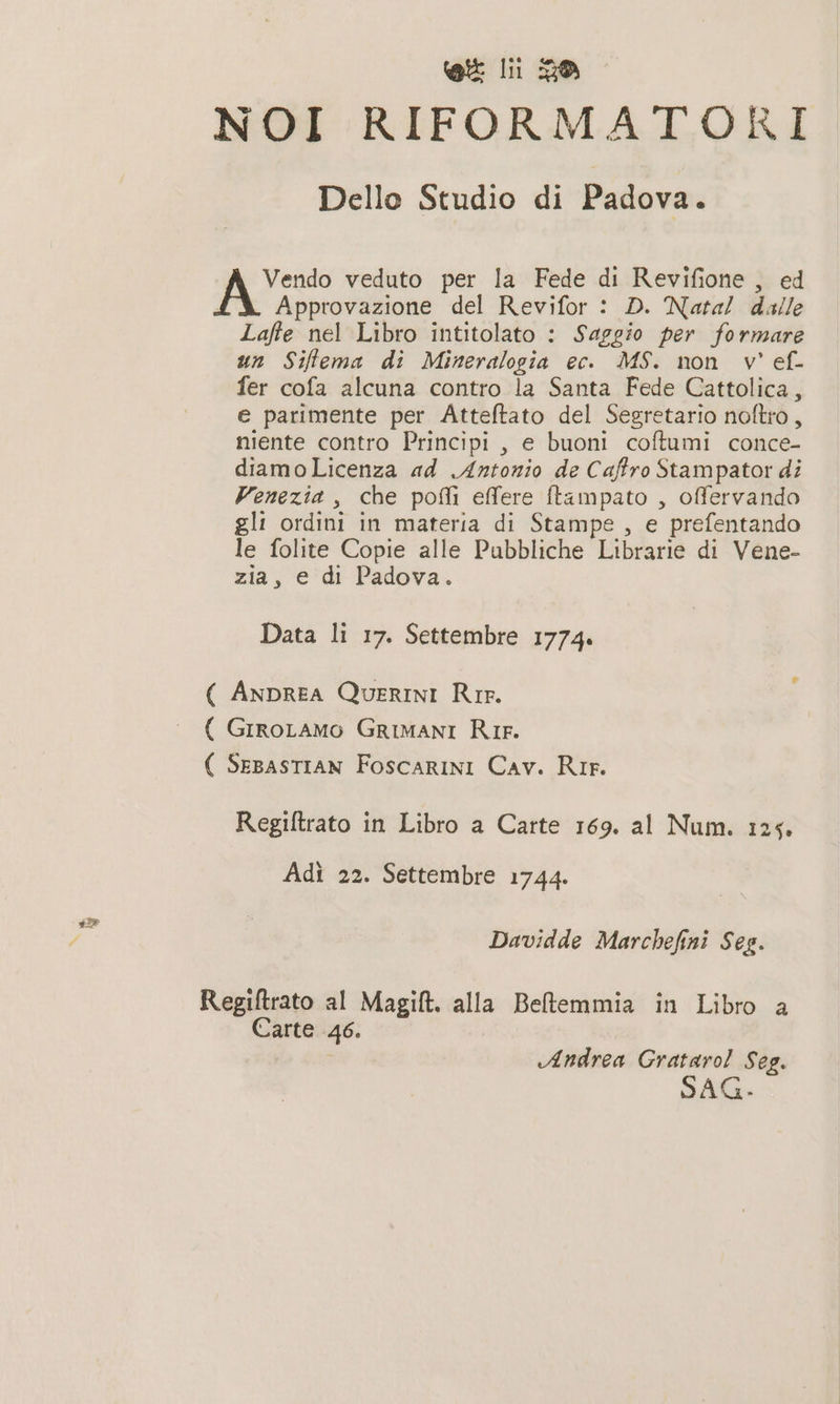 NOI RIFORMATORI Dello Studio di Padova. Vendo veduto per la Fede di Revifione , ed ; Approvazione del Revifor : D. Natal dalle Lafle nel Libro intitolato : Saggio per formare un Siftema di Mineralogia ec. MS. non v' ef- fer cofa alcuna contro la Santa Fede Cattolica, e parimente per Atteftato del Segretario noftro, niente contro Principi , e buoni coftumi conce- diamoLicenza ad Antonio de Caftro Stampator di Venezia, che pofli effere ftampato , offervando gli ordini in materia di Stampe , e prefentando le folite Copie alle Pubbliche Librarie di Vene- zia, e di Padova. Data li 17. Settembre 1774. ( ANDREA QUERINI Rie. ( GiroLamo GRIMANI Rir. ( SEBASTIAN FoscarINI Cav. Rie. Regiftrato in Libro a Carte 169. al Num. 125. Adì 22. Settembre 1744. Davidde Marchefini Seg. Regifltrato al Magi. alla Bellemmia in Libro a Carte 46. Andrea Grataro! Seg. SAG-