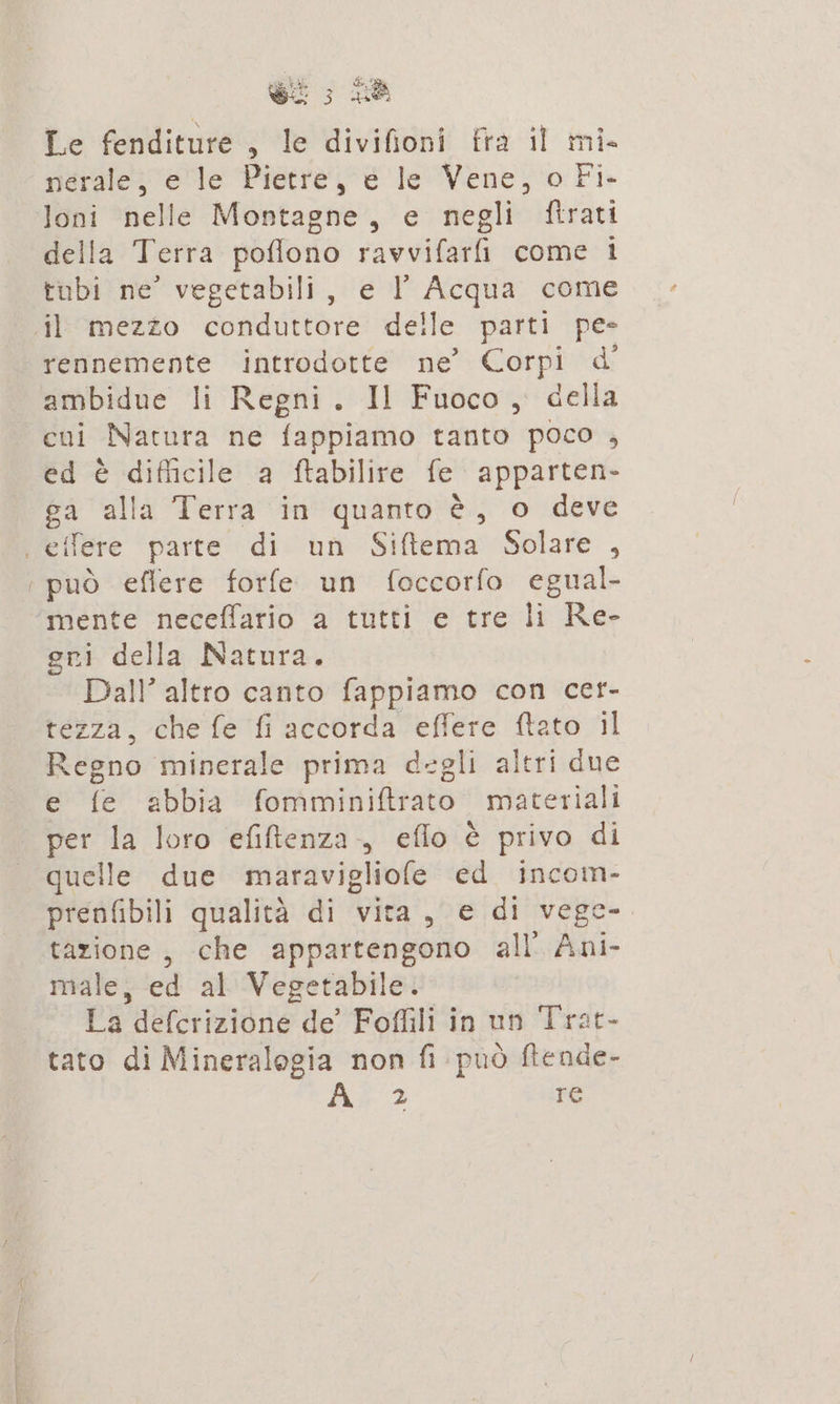 ; bi + Le fenditure, le divifioni fra il mi. nerale, e le Pietre, e le Vene, o Fi- Joni nelle Montagne, e negli ftrati della Terra poflono ravvifarii come i tubi ne” vegetabili, e I Acqua come il mezzo conduttore delle parti pe- rennemente introdotte ne’ Corpi d' ambidue li Regni. Il Fuoco, della cui Natura ne fappiamo tanto poco , ed è difficile a ftabilire fe apparten- ga alla Terra in quanto è, o deve | etfere parte di un Siftema Solare , può eflere forfe un foccorfo egual- mente neceffario a tutti e tre li Re- gri della Natura. Dall” altro canto fappiamo con cer- tezza, che fe fi accorda effere ftato il Regno minerale prima degli altri due e fe abbia fomminiftrato materiali per A loro efiftenza., eflo è privo di quelle due maravigliofe ed incom- prenfibili qualità di vita, e di vege- tazione, che appartengono all Ani- male, ed al'Ve getabile. La delcrizione de Foffili in un Trat- tato di Mineralogia non fi può fiende- us 2 re