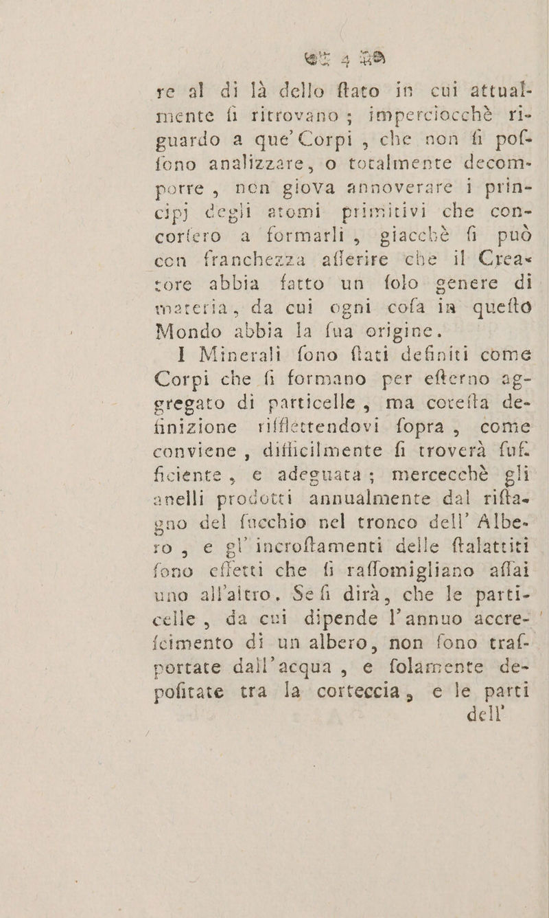 re al di là dello ftato in cui attual- mente fi ritrovano; Imperciocchè ris guardo a que Corpi , che non fi pof- fono analizzare, o totalmente decom- porre, nen giova annoverare i prin- cip) degli atomi primitivi che con- cortero a formarli, giacchè fi può con franchezza afferire che il Crea ‘ore abbia fatto un folo genere di wmareria, da cui ogni cofa in quetto Mondo abbia la fua origine. I Minerali fono fiati definiti come Corpi che fi formano per efterno ag- gregato di particelle, ma corefta de- finizione rifflettendovi fopra, come conviene , diflicilmente fi troverà fuf ficiente, e adeguata; mercecchè gli anelli prodotti annualmente dal rifta. gno del fucchio nel tronco dell’ Albe- ro, € gi incroftamenti delle ftalattiti fono effetti che fi raffomigliano aflai uno all’altro. Sefi dirà, che le parti- celle, da cui dipende l’annuo accre- portate dall'acqua, e folamente de- pofitate tra la corteccia, e le parti dell n