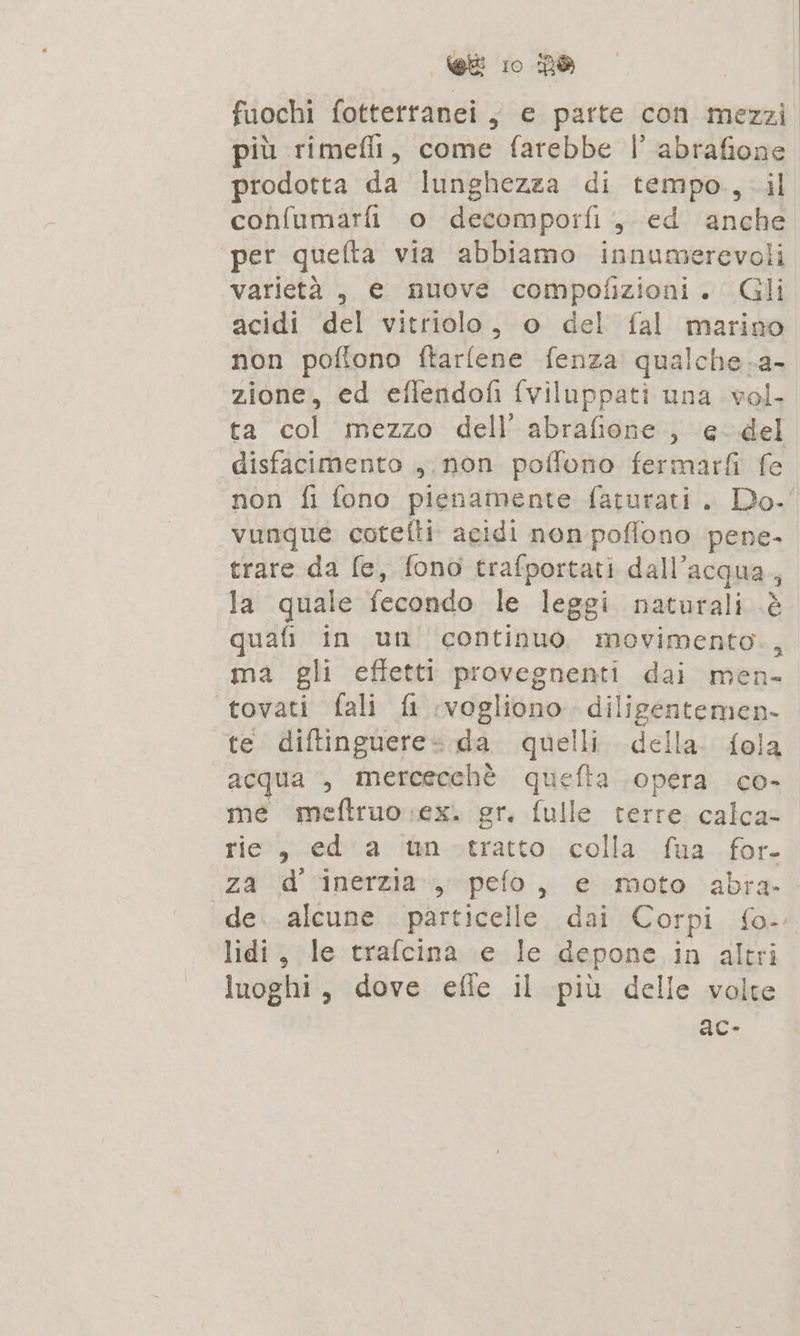 fuochi fotterranei ; e parte con mezzi più rimeflt, come farebbe |’ abrafione prodotta da lunghezza di tempo, il confumarfi o decomporfi , ed anche per quefta via abbiamo innumerevoli varietà, e nuove compofizioni. Gli acidi del vitriolo, o del fal marino non poflono ftarfene fenza qualche.a- zione, ed effendofi (viluppati una vol. ta col mezzo dell’ abrafione , e del disfacimento ,.non polfono fermarfi fe non fi fono pienamente faturati . Do. vunque cotefti. acidi non poflono pene. trare da fe, fono trafportati dall’acqua,, la quale fecondo le leggi naturali &amp; quafi in un continuo movimento., ma gli effetti provegnenti dai men- tovati fali fi ‘vogliono. diligentemen- te diftinguere» da quelli. della. fola acqua , mercecchè quefta opera co- me meftruo ex. gr. fulle terre calca- rie, ed'a ‘ùnotratto colla fua. for- za d ‘inerzia»,; pefo, e moto abra. de..alcune particelle dai Corpi fo-. lidi, le trafcina (e le depone in altri luoghi, dove effe il più delle volte ac-