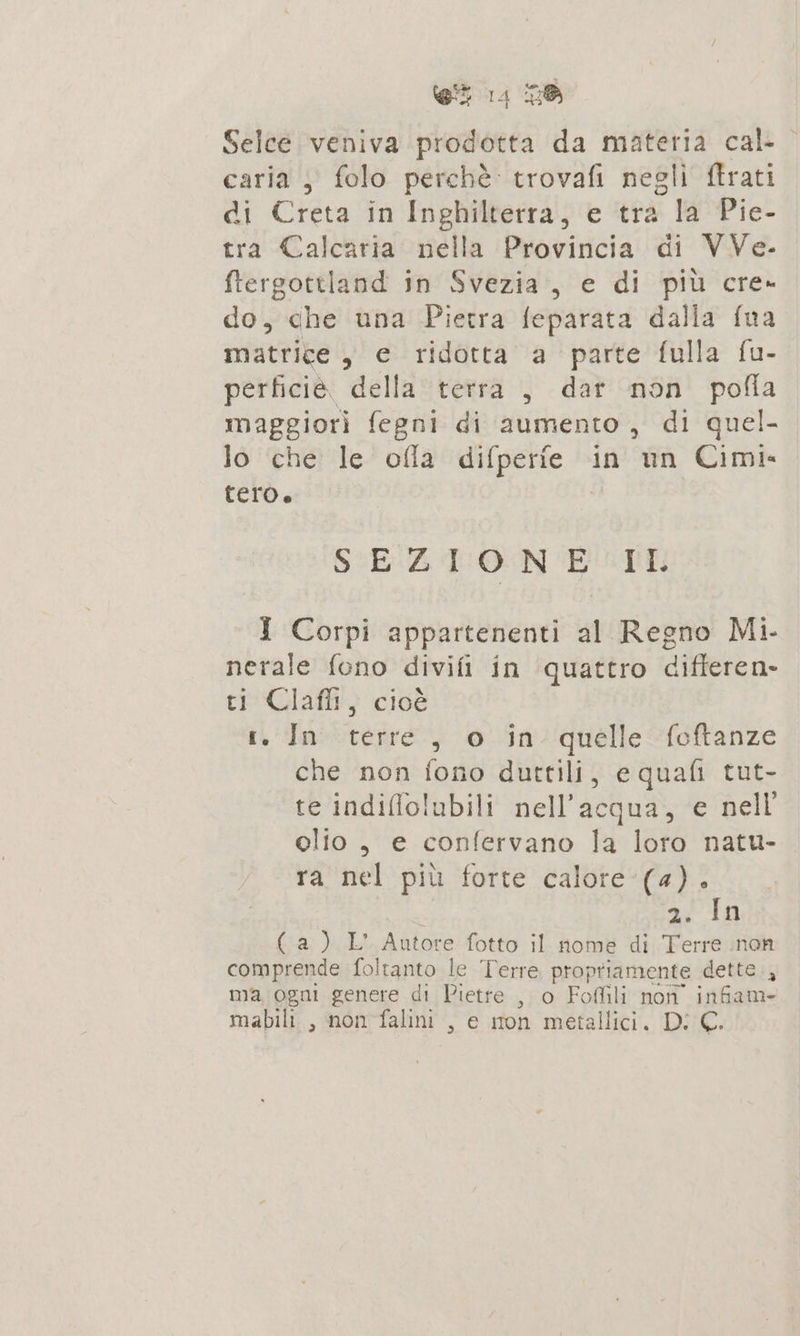 Selce veniva luna da materia cal: ” caria , folo perchè: trovafi negli ftrati di Creta in Inghilterra, e tra la Pie- tra Calcaria nella Provincia di VVe.- ftergottland in Svezia, e di più cre- do, che una Pietra feparata dalla fua matrige, e ridotta a parte fulla fu- perficie. della terra , dar non pofla maggiori fegni di aumento, di quel- lo che le ofla caga in un Cimie tero. SEZIONE IL I Corpi appartenenti al Regno Mi- nerale fono divifi in quattro differen» ti Claffi, cioè r. In terre, o in quelle foftanze che non fono durttili, equafi tut- te indiflolubili nell'acqua, e nell olio , e confervano la loro natu- ra nel più forte calore (4). 2. In (a) L' Autore fotto il nome di Terre inon comprende foltanto le ‘Terre propriamente dette, ma ogni genere di Pietre , o Foflili non infiam- mabili , non falini , e mon metallici. Di €.