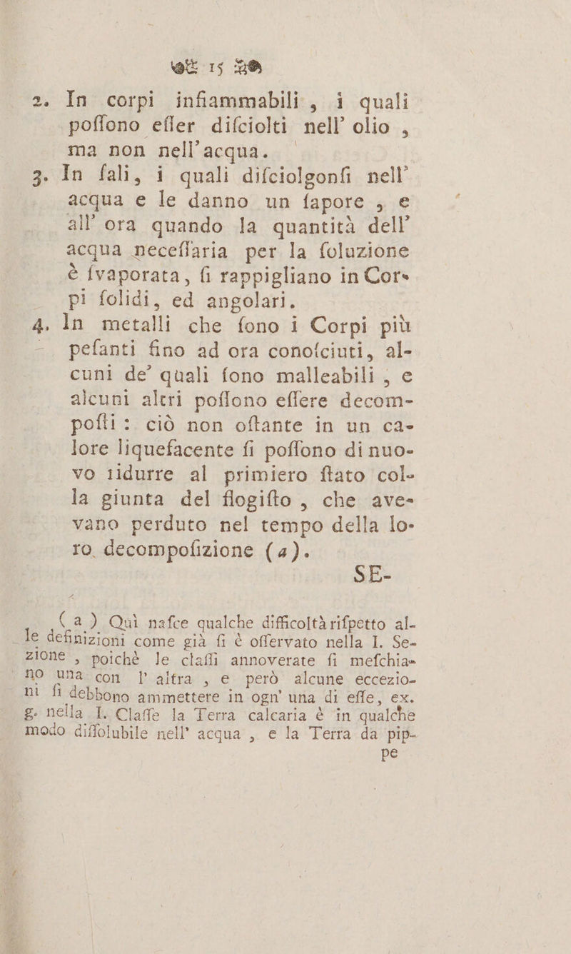 2. In corpi infiammabili, i quali poffono efler difciolti nell’ olio , ma non nell'acqua. 3. In fali, i quali difciolgonfi nell’ acqua e le danno un fapore 2185 all ora quando la quantità dell acqua neceflaria per la foluzione è {vaporata, fi rappigliano in Cor» pi folidi, ed angolari. 4. In metalli che fono i Corpi più - pefanti fino ad ora conotciuti, Ro cuni de’ quali fono malleabili , alcuni altri poflono eflere a pofti: ciò non oftante in un ca- lore liquefacente fi poffono di nuo- vo tidurre al primiero ftato col» la giunta del flogifto , che ave- vano perduto nel tempo della lo- ro decompofizione (4). SE- 4 (a) Qui nafce «qualche difficoltà rifperto al- “ale dep come già fi è offervato nella I. Se- zione , poiché le clafli annoverate fi mefchia= mo unandoni L'altra, € però alcune eccezio- ni fi debbono ammettere in ogn' una di effe, ex. g. nella I. Clafe la Terra calcaria è in qualche modo diffolubile nell’ acqua , e la Terra da pip- pe