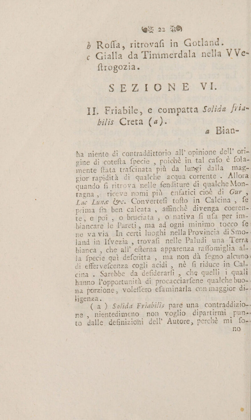 &gt; Roffa, ritrovafi in Gotland. c Gialla da Timmerdala nella VVe- ftrogozia. SE EO N E VI II. Friabile, e compatta Solida frias hilis Creta (a). a Bian- ha niente di contraddittorio all” opinione dell” ori= sine di eotefta fpecie , poichè in tal cafo è fola- mente ftata trafcinata più da lungi dalla mag- gior rapidità di qualche acqua corrente . Allora. quando fi ritrova nelle fenditure di qualche Mon- tagna , riceve nomi più enfatici cioè di Gur , Lac Lune dec. Convertefi tofto in Calcna , fe ‘prima fra ben calcata , affinché divenga coeren- te, e ‘poi , o bruciata ; 0 nativa fi ufa per im- biancare le Pareti, ma ad ogni minimo tocco fe: ne va via In certi luoghi nella Provincia di Smo.. land in Ifvezia , trovafi nelle Paludi una Terra, bianca , che all’ eterna apparenza raffomiglia al. la fpecie quì defcritta , ma non dà fegno alcuno di effervefcenza cogli acidi, nè fi riduce in Cal. cina + Sarebbe da defiderarfi, che quelli i quali hanno l'opportunità di procacciarfene qualche buo... na porzione, voleffero efaminarla con maggior di. ligenza. o (a) Solida Friabilis pare una contraddizio-- ne, nientedimeno non voglio dipartirmi pun. to dalle definizioni dell’ Autore, perchè mi fox. | no