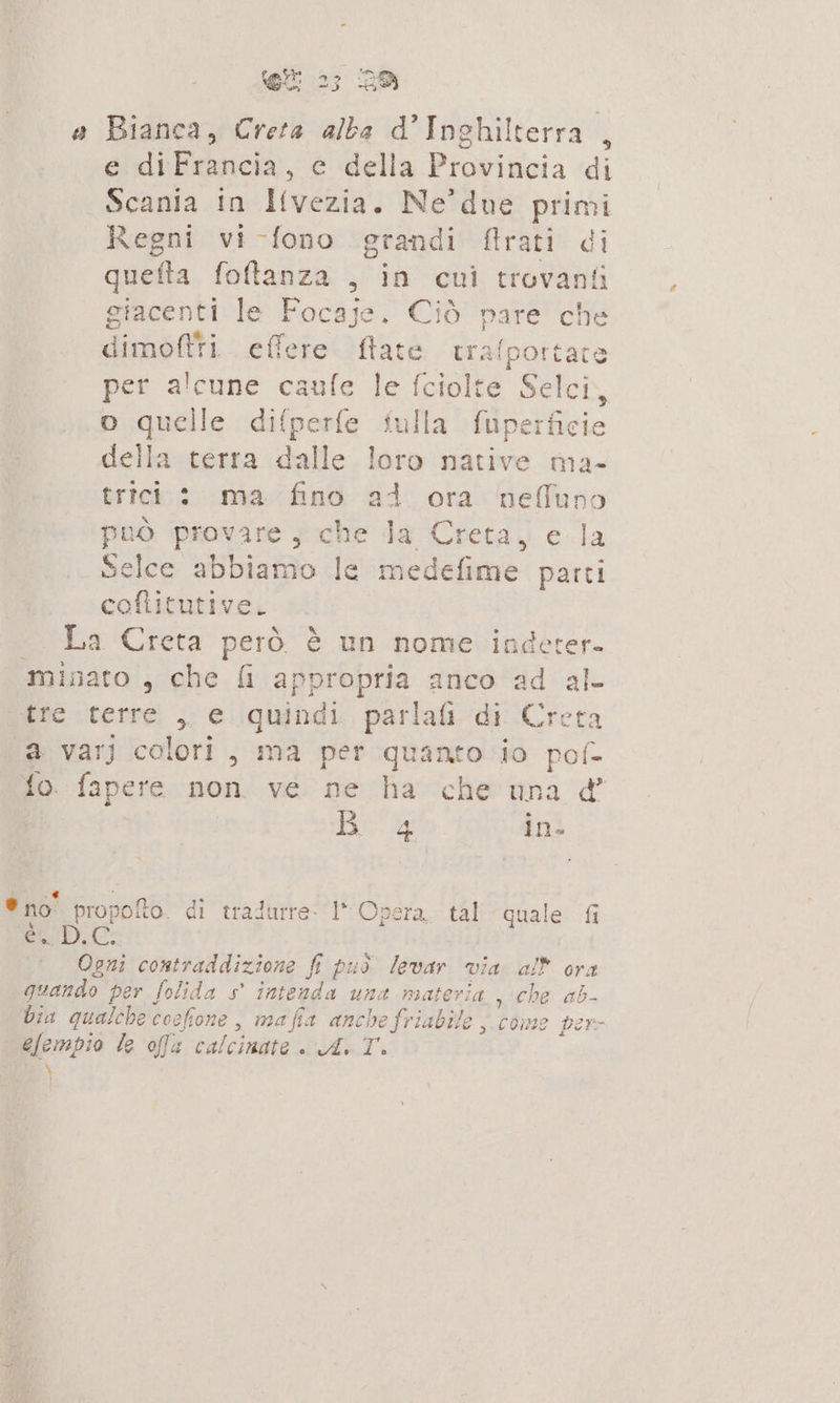 a Bianca, Creta alba d'Inghilterra , e diFrancia, e della Provincia di Scania in Ilvezia. Ne’ due primi Regni vi-fono grandi flrati di quefta foftanza , in cui trovanti giacenti le Focaje. Ciò pare che dimoftti effere flate trafportate per alcune caufe le fciolte Selci, o quelle difperfe fulla fuperficie della terra dalle loro native ma- trici: ma fino ad ora nefluno può provare ; che la Creta, e la Selce abbiamo le medefime parti coftitutive. . La Creta però è un nome indeter- minato , che fi appropria anco ad al- tre terre , e quindi. parlai di Creta a varJ colori, ma per quanto io pof- fo. fapere non ve ne ha che una &amp; ida in. ® no” propofto. di tradurre: I” Opera. tal quale fi RED. Ogni contraddizione fi può levar via all ora guando per folida s° intenda una materia , che ab- bia qualche coefione , mafia anchefriabile , come per- efempio le ofa calcinate | Ax Ti )