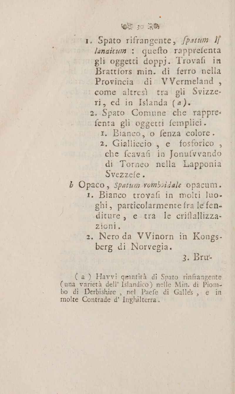 1. Spato rifrangente, /patum if landicum : quefto rapprefenta gli oggetti dopp). Trovaf in Brattfors min. di ferro nella Provincia di: VVermeland , come altresì tra gli Svizze- ri, ed in Islanda (a). 2. Spato Comune che rappre: fenta gli oggetti femplici. 1. Bianco, o fenza colore. 2, Gialliccio:, e fosforico , che fcava&amp; in Jonufvvando di Torneo nella Lapponia Svezzele. b Opaco, spatum rombiidale opacum. 1. Bianco trovafi in molti luo. ghi, particolarmente fra le fen- diture, e-tra le criftallizza- zioni. | | 2. Nero da VVinorn in Kongs- berg di Norvegia. 3. Bru- (a) Havvi quantità di Spato rinfrangente (una varietà dell’ Islandico) nelle Min. di Piom- bo di Derbishire , nel Paefe di Galles, e in molte Contrade d' Inghilterra.