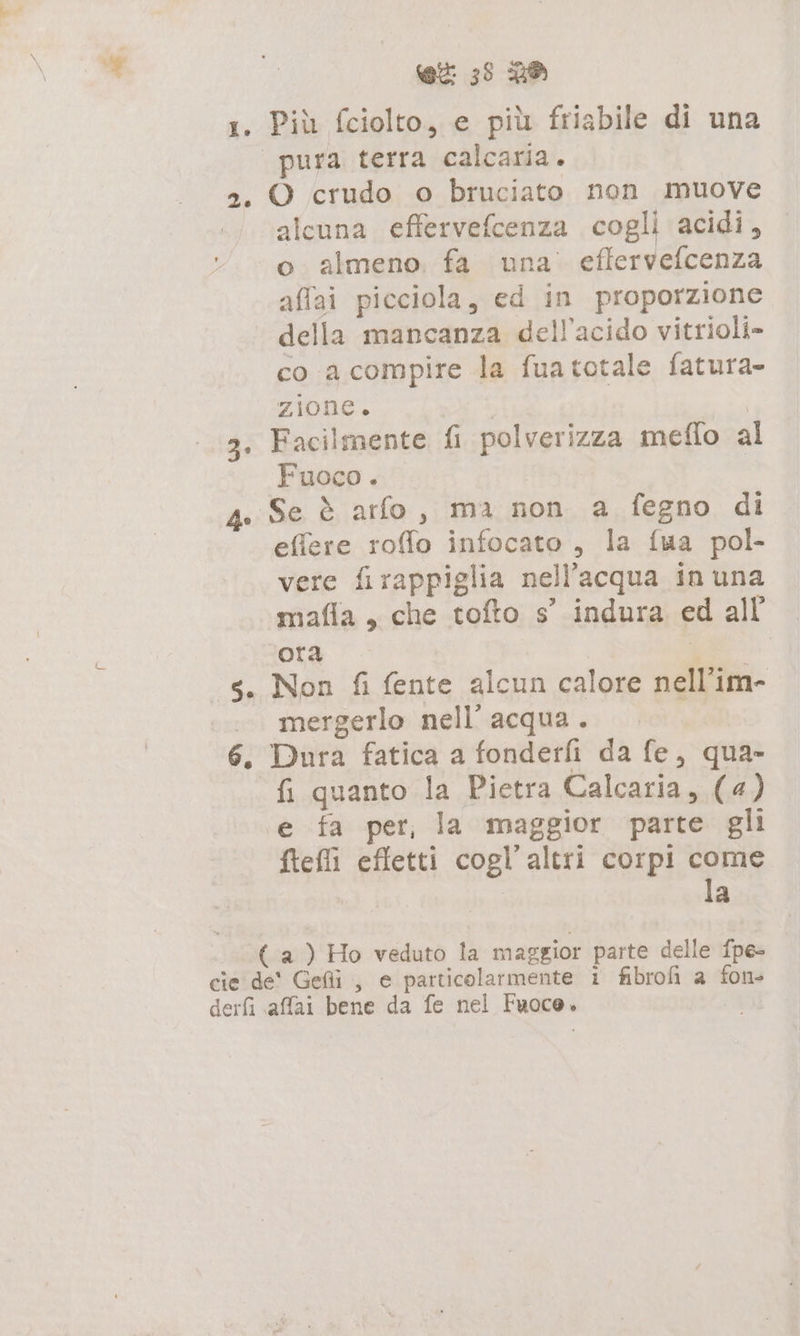 Lo 2. ho 5. ex 33 2® Più fciolto, e più friabile di una pura terra calcaria. O crudo o bruciato non muove alcuna effervefcenza cogli acidi, o almeno fa una’ effervefcenza affai picciola, ed in proporzione della mancanza dell’acido vitrioli- co a compire la fuatotale fatura- zione. | Facilmente fi polverizza meflo a Fuoco. | Se è arfo, ma non a fegno di effere roffo infocato , la {ua pol- vere firappiglia nell'acqua in una mafia, che tofto s’ indura ed all ora ÖR Non fi fente alcun calore nell’im- mergerlo nell’ acqua. Dura fatica a fonderfi da fe, qua- fi quanto la Pietra Calcaria, (4) e fa per, la maggior parte gli ftefli effetti cogl’altri corpi come | la derfi