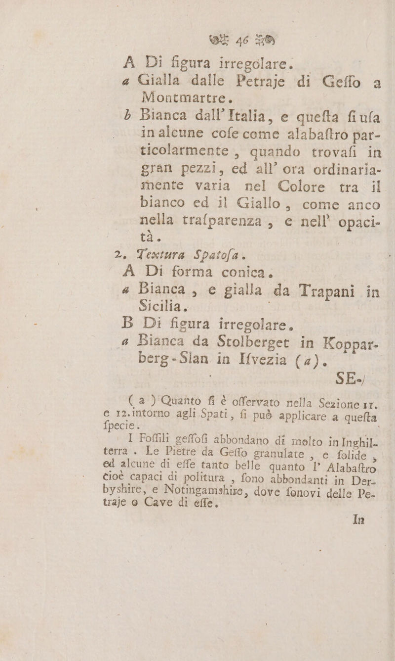 A Di figura irregolare. | | a Gialla dalle Petraje di Geffo a — Montmartre. b Bianca dall'Italia, e quefta fiula inalcune cofe come alabaftro par- ticolarmente, quando trovafi in gran pezzi, ed all’ ora ordinaria- mente varia nel Colore tra il bianco ed il Giallo, come anco nella trafparenza , e nell’ opaci- tà. 2, Textura Spatofa. A Di forma conica. « Bianca, e gialla da Trapani in Sicilia. B Di figura irregolare. | 4 Bianca da Stolberget in Koppar- berg-Slan in Ifvezia (4). | SE ( a) Quanto fi è offervato nella Sezione sr. e 12.intorno agli Spati, fi può applicare a queflta fpecie. sad I Foffili geffofi abbondano di molto in Inghil. terra . Le Pietre da Geflo granulate , e folide $ ed alcune di effe tanto belle quanto I' Alabaftro cioè capaci di politura , fono abbondanti in Der- byshire, e Notingamshise, dove fonovi delle Pe- traje o Cave di effe. | In