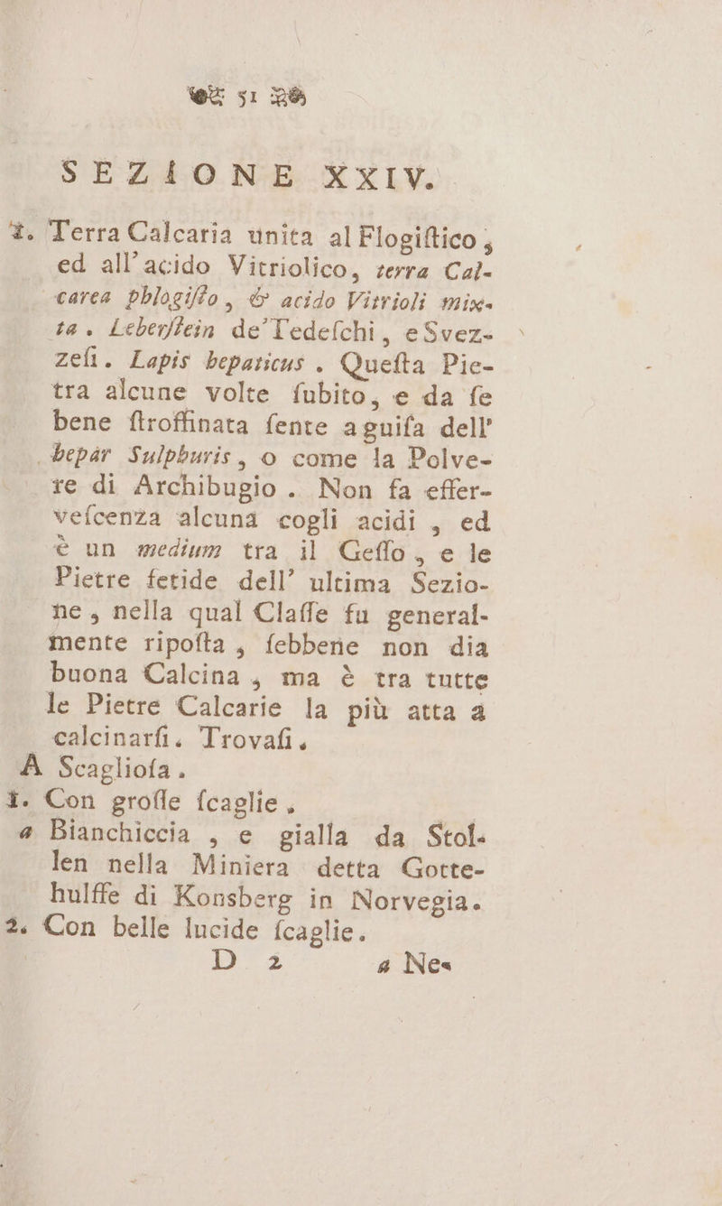 SEZIONE XXIV. 3. Terra Calcaria unita al Flogiftico ; ed all’acido Vitriolico, terra Cal- carca phlogifo, &amp; acido Vitrioli mix» ta. Leberffein de Tedefchi, e Svez- zeli. Lapis bepaticus . Quefta Pie- tra alcune volte fubito, e da fe bene ftroffinata fente aguifa dell bepar Sulpburis, o come la Polve- re di Archibugio . Non fa effer- vefcenza alcuna cogli acidi, ed è un medium tra il Geflo, e le Pietre fetide dell’ ultima Sezio- ne, nella qual Claffe fu general. mente ripofta, febbene non dia buona Calcina, ma è tra tutte le Pietre Calcarie la più atta a | calcinarfi. Trovafi. A Scagliofa. î. Con grofle fcaglie, n a Bianchiccia , e gialla da Stol- len nella Miniera detta Gotte- hulffe di Konsberg in Norvegia. è. Con belle lucide fcaglie. Da a Nes