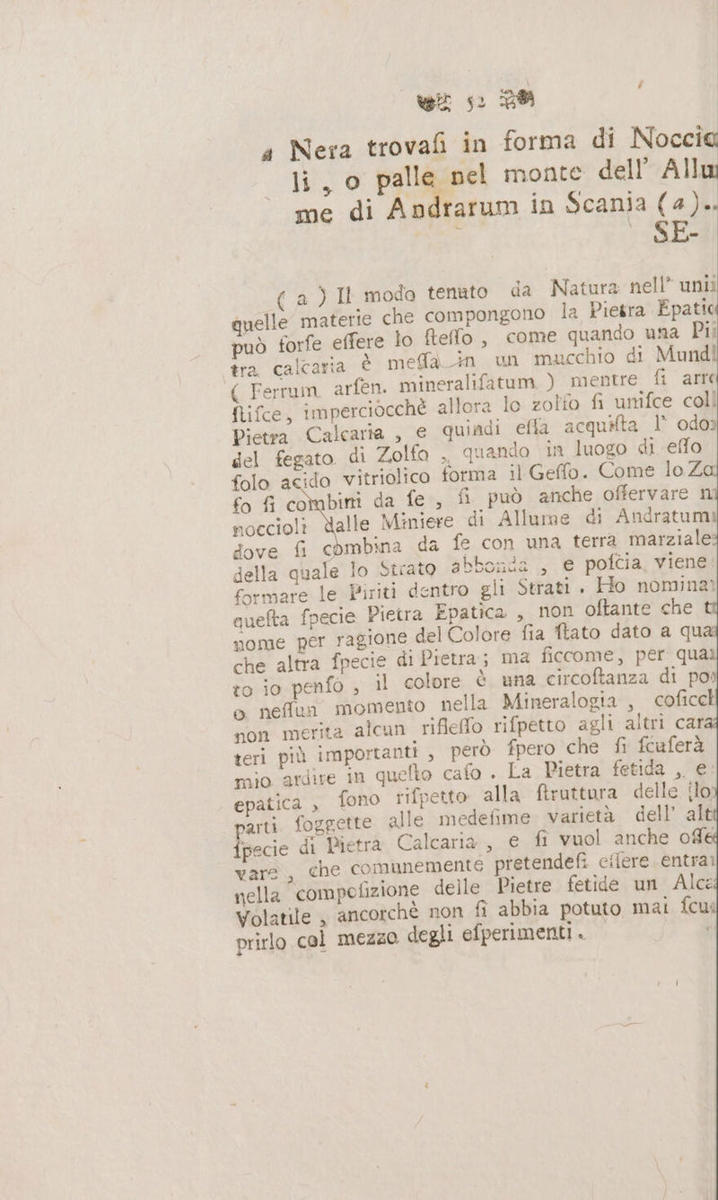 wi s: PA a Nera trovafi in forma di Noccia li , o palle nel monte dell’ Allu me di Andrarum in Scania (4).. ; _SE- ( a ) Il moda tenuto da Natura nell” unti quelle materie che compongono la Pietra Epatic può forfe effere lo fteffo , come quando una Pii tra calcaria È meffa in un mucchio di Mundi ( Ferrum, arfen. mineralifatum ) mentre fi arre flifce, imperciocchè allora lo zolfo fi umifce coll Pietra Calcaria , € quiadi efla acquifta I odor del fegato di Zolfo , quando in luogo di effo folo acido vitriolico forma il Gefflo. Come lo Z fo fi combini da fe, fi può anche offervare n noccioli dalle Miniere di Allume di Andratum dove fi combina da fe con una terra marziale: della quale lo Strato abbonda , e pofcia, viene formare le Piriti dentro gli Strati . Ho nomina? quefta fpecie Pietra Epatica , non oftante che nome per ragione del Colore fia ftato dato a qu che altra fpecie di Pietra; ma ficcome, per qual to io penfo , il colore è una circoftanza di po» o neffun momento. nella Mineralogia , coficck non merita alcun. rifleffo rifpetto agli altri car teri più importanti , però fpero che fi fcuferà mio ardire in quelto cafo . La Pietra fetida , e. epatica , fono rifpetto alla ftruttora delle {lo parti. fogpette alle medefime. varietà dell’ alt ipecie di Pietra Calcaria, e fi vuol anche ofle vare, che comunemente pretendefi cilere entrar nella compofizione delle Pietre fetide un Alce Volatile , ancorchè non fi abbia potuto mai fcui prirlo col mezzo degli efperimenti . ì