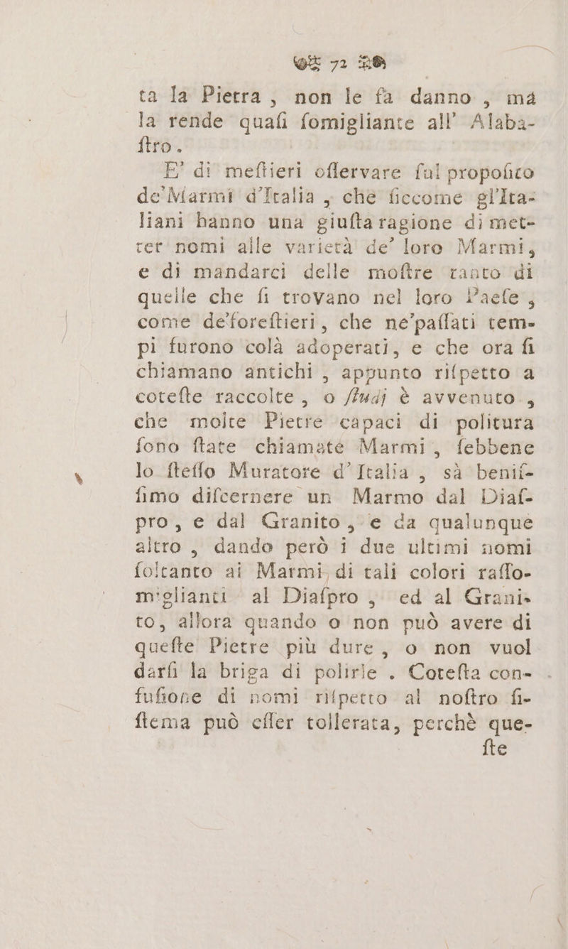 ta Ia Pietra, non le fa danno, ma la rende quali fomigliante all’ Alaba- ftro . E° di mettici oflervare fal propofico de Marmi d’Italia , che ficcome gl’Ira- liani banno una giufta ragione di met- rer'nomi alle varierà! de” loro Marmi, e di mandarci delle moftre tanto di quelie che fi trovano nel loro Paefe , come de'foreftieri, che ne’paffati tem» pi furono colà adoperati, e che ora fi chiamano antichi , appunto rifpetto a cotefte raccolte, o /fudj è avvenuto., che molte Piette capaci di politura fono ftate chiamate Marmi, febbene lo fteffo Muratore d’Italia, sà benif- fimo difcernere un Marmo dal Diaf- pro, e dal Granito ,-e da qualunque altro, dando però i due ultimi nomi foltanto ai Marmi di tali colori raffo- mi'glianti al Diafpro, ed al Grani» to, allora quando o non può avere di quefte Pietre più dure, o non vuol darfi la briga di polirie . Cotefta con- fufione di nomi rilpetto al noftro fi- fiema può effer tollerata, perchè que- fte