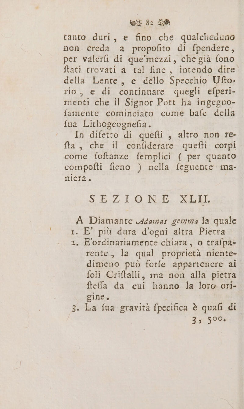 tanto duri, e fino che qualcheduno non creda a propofito di fpendere, per valerfi di que’mezzi, che già fono ftati trovati a tal fine, intendo dire della Lente, e dello Specchio Ufto- rio, e di continuare quegli efperi- menti che il Signor Pott ha ingegno- famente cominciato come bafe della fua Lithogeognefia. ‘In difetto di quefti, altro non re- fta, che il confiderare quefti corpi come foftanze femplici ( per quanto compofti fieno ) nella feguente. ma- niera. SEZIONE. Adell, A Diamante Adamas gemma Ia quale 1. E' più dura d'ogni altra Pietra 2. E ordinariamente chiara, o trafpa- rente, la qual proprietà niente- dimeno può forle appartenere ai foli Criftalli, ma non alla pietra fteffla da cui hanno la loro ori- gine. ; 3. La fua gravità fpecifica è quafi di 3» 590%