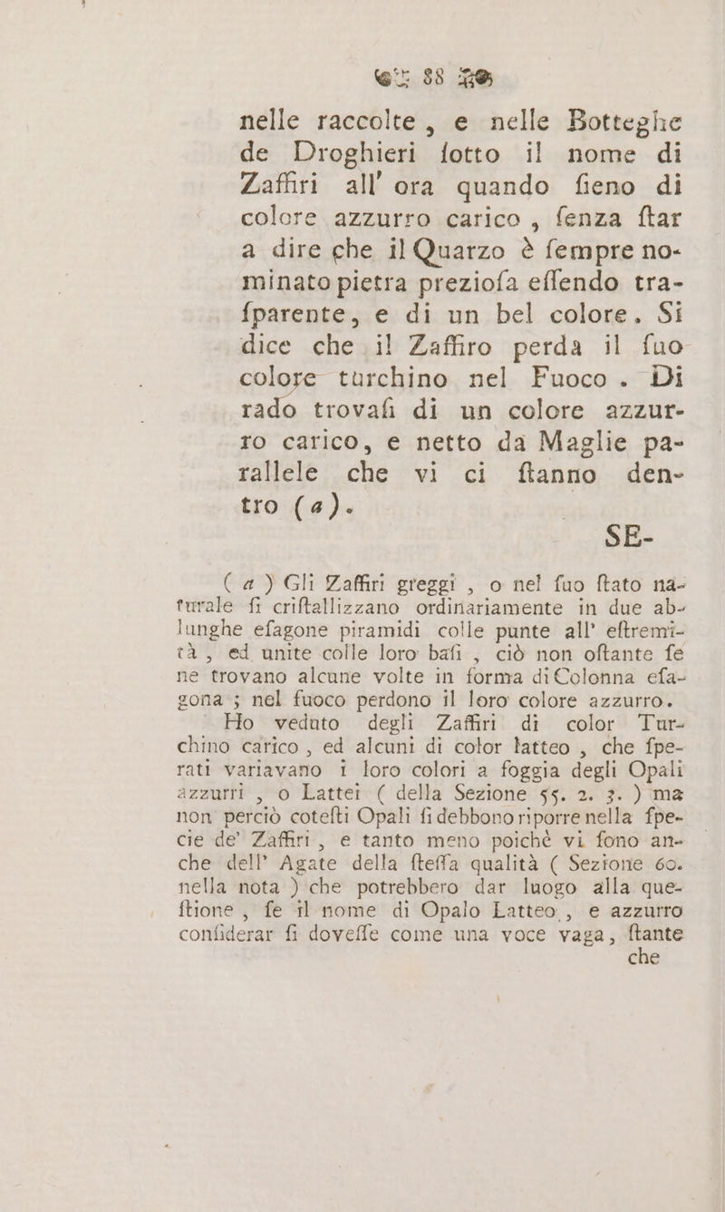 nelle raccolte, e nelle Botteghe de Droghieri fotto il nome di Zaffiri all ora quando fieno di colore azzurro carico, fenza ftar a dire che il Quarzo è fempre no- minato pietra preziofa effendo tra- fparente, e di un bel colore. Si dice che il Zaffiro perda il fuo colore turchino nel Fuoco . Di rado trovafi di un colore azzur- ro carico, e netto da Maglie pa- rallele che vi ci ftanno den- tro (a). SE- ( a) Gli Zaffiri greggi , o nel fuo ftato na- turale fi criftallizzano ordinariamente in due ab- lunghe efagone piramidi colle punte all’ eftremi- tà, ed unite colle loro bafi , ciò non oftante fe ne trovano alcune volte in forma di Colonna efa- gona ; nel fuoco perdono il loro colore azzurro. Ho veduto degli Zaffiri di color Tur- chino carico , ed alcuni di color latteo , che fpe- rati variavano i loro colori a foggia degli Opali azzurri , 0 Latter ( della Sezione 55. 2. 3. ) ma non perciò cotefti Opali fi debbono riporre nella fpe- cie de’ Zaffiri, e tanto meno poichè vi fono an- che dell’ Agate della fteffa qualità ( Sezione 60. nella nota ) che potrebbero dar luogo alla que- ftione, fe il nome di Opalo Latteo , e azzutro confiderar fi doveffe come una voce vaga, ressa che