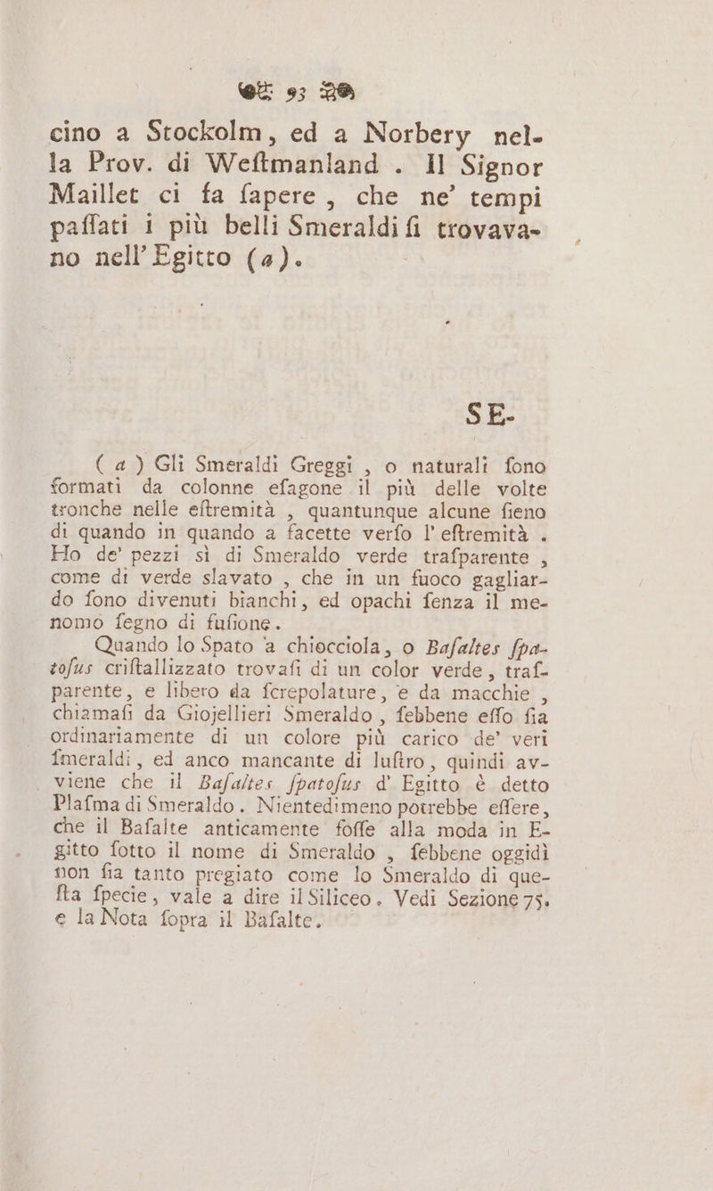 cino a Stockolm, ed a Norbery nel. la Prov. di Weftmanland . Il Signor Maillet ci fa fapere, che ne’ tempi paffati 1 più belli Smeraldi fi trovava- no nell Egitto (4). SE- ( a) Gli Smeraldi Greggi , o naturali fono formati da colonne efagone il più delle volte tronche nelle eftremità , quantunque alcune fieno di quando in quando a facette verfo I' eftremità . Ho de’ pezzi sì di Smeraldo verde trafparente , come di verde slavato , che in un fuoco gagliar- do fono divenuti bianchi, ed opachi fenza il me- nomo fegno di fufione. Quando lo Spato a chiocciola, o Bafaltes fpa- tofus criftallizzato trovafi di un color verde, traf- parente, e libero da fcrepolature, e da macchie , chiamafi da Giojellieri Smeraldo , febbene effo fia ordinariamente di un colore più carico de” veri fmeraldi, ed anco mancante di luftro, quindi av- viene che il Bafaltes fpatofus d' Egitto è detto Plafma di Smeraldo. Nientedimeno potrebbe effere, che il Bafalte anticamente foffe alla moda in E- gitto fotto il nome di Smeraldo , febbene oggidì non fia tanto pregiato come lo Smeraldo di que- a fpecie, vale a dire il Siliceo. Vedi Sezione 75. e la Nota fopra il Bafalte.