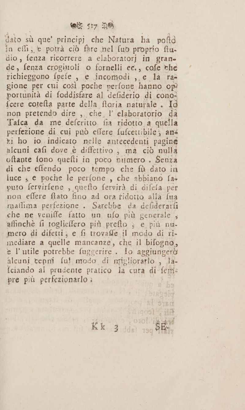 dato sù que’ principj che Natura ha pofltà in efli; è potrà ciò fare nel fuo proprio ftu- dio , fenza ricorrere a elaboratorj in grane de, fenza crogiuoli o fornelli ec., cofe the richieggono fpefe DE incomodi , e la ra gione per cui così poche perfone hanno op? portunità di foddisfare al defiderio di cono? {cere cotefta parte della ftoria naturale . Ig non pretendo dire , che I elaboratorio da Talca da me defcritto. fia ridotto a quella perfezione. di cui può effere fufcettibile; ans ri ho io indicato nelle antecedenti pagine alcuni cafi dove è diffettivo ; ma ciò nulla oftante fono quelli in poco nitmero . Senza di che effendo poco tempo che fù dato in luce ; e poche le perfone , che abbiano fas puto fervirfene , quefto fervirà di difela per non effere fato fino ad ora tidotto al ia {ua mallima perfezione . Sarebbe da defiderarfi che ne veniffe fatto un ufo più generale ; affinchè fi toglieffero più preflo ; e più nu- mero di difetti; e fi trovaffe il modo di ri- mediare a quelle mancanze, che il bifogno, e l'utile potrebbe fuggerire . Io aggiungerò TERRA ful; modo di migliorarlo. , .la- Iciando al prudente pratico la cura di ferti: pre più perfezionarlo :