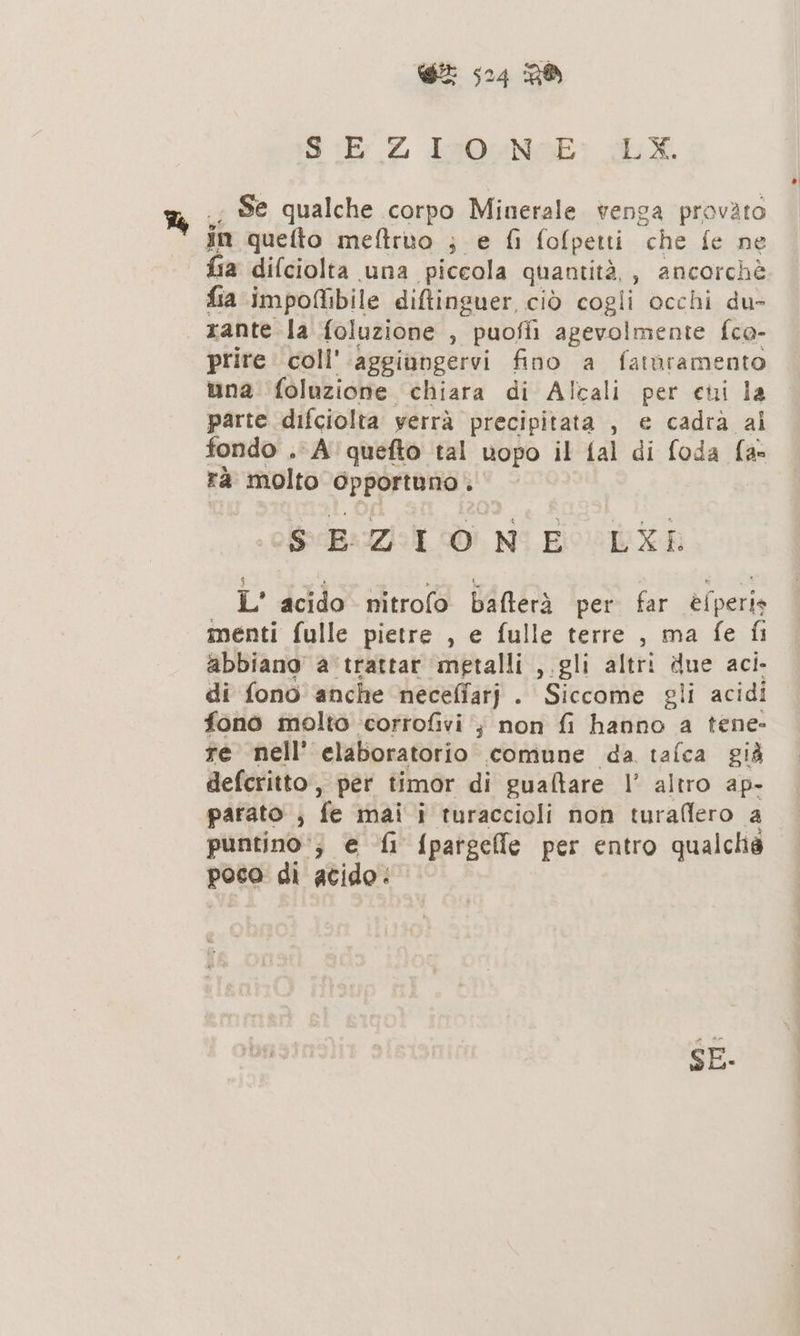 SE Z Isn0eNcE: (LX. Se qualche corpo Minerale venga provato in quefto meftruo ; e fi fofpetti ‘che fe ne fia difciolta una piccola quantità, , ancorchè fia impofibile ditinguer ciò cogli occhi du- rante la foluzione , ”puoffi agevolmente fca- prire coll’ aggiungervi fino a faturamento una foluzione chiara di Alcali per cui la parte difciolta yerrà precipitata , e cadra al fondo . A'quefto tal uopo il fal di foda fa rà molto opportuno . SEZIONE LXE L' acido nitrofo bafterà per. far è (peris menti fulle pietre , e fulle terre , ma fe fi abbiano a'trattar ‘metalli ,.gli altri due aci- di fono anche neceffatj . Siccome gli acidi fono molto corrofivi ; non fi hanno a tene» re nell’ elaboratorio comune da tafca già defcritto, per timor di gualtare 1 altro ap- parato ; fe mai; turaccioli non turaflero a puntino‘; e ‘fi {pagelle per entro qualché poco di acido: