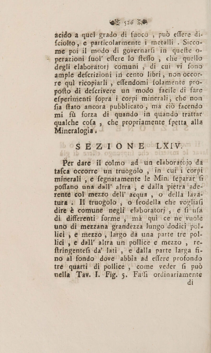 et 56 DO acido a quel rado di fuocò , può effere dis {ciolto , e particolarmente i metalli . Sicco- me poi il modo di governarfi in quefte o- = perazioni fuol’ elfere lo fteffo , che quello degli elaboratorj comuni ; di cui vi fono ample defcrizioni ir cento libri, non occor- re quì ricopiarli , effendomi folamente pro- pofto di defcrivere un modo facile di fare efperimienti fopra i corpi minerali; che non fia ftato ancora pubblicato, ma ciò facenda mi fù forza di quando in quando trattar qualche cofa ; che propriamente fpetta alla Mineralogia . - I SEZIONE: LXIV: Per dare il colmo ad un elaboratojo da tafca occorre un truogolo , in cui i corpi minerali , é fegnatamente le Min: feparar fi poffano una dall’ altra; e dalla pietra ‘ade- renté col mezzo dell’ acqua , o della lava- tura: Il truogolo ; o fcodella che vogliafi dire è comune negli ‘elaboratori; é fi ufa di differenti. forme ; ‘mà quì ce ne vuole unò di mezzana grandezza lungo dodici pol» lici } € mezzo , largo da una parte tre pol- lici s è dall' altra un pollice e mezzo , re- ftringentefi da’ lati, e dalla parte larga fi. no al fondo dove abbia ad effere profondo tre quarti di pollice , come veder fi può nella Tav. I. Fig. 5. Falli ordinariamente di