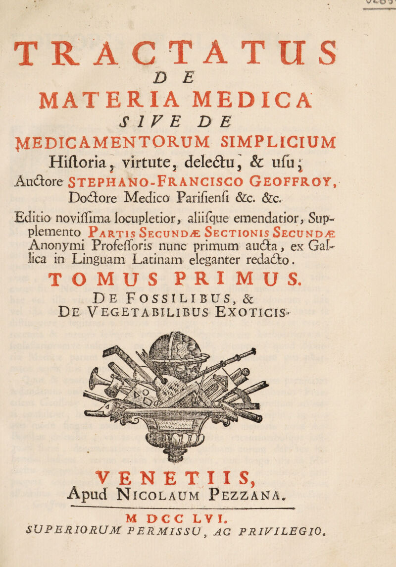 TRACTATUS D E MATERIA MEDICA SIVE DE MEDICAMENTORUM SIMPLICIUM Hiftoriaj virtute, deledhi, & ufu j Au&ore stephano-Francisco Geoffroy, DoCtore Medico Parifienfi &c. &c. Editio noviflima locupletior> aiiifque emendatior, Sup¬ plemento Fartis Secundae Sectionis Secunda? Anonymi Profefiforis nunc primum au£ta, ex Gal¬ lica in Linguam Latinam eleganter redacto. TOMUS P R I MUS. De Fossilibus, & De Vegetabilibus Exoticis»- VENETUS, Apud Nicolaum Pezzana. M DCC LY I. SUPERIORUM PERMISSU, AC PRIVILEGIO.