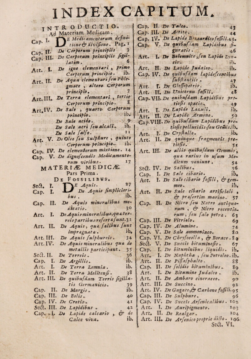 EX CAPIT Cap J N T R ODUCII O. Ad Materiam, Medicam |a j~VE Medicamentorum defini- \J tionefy divtfione. Pag* 1 jf. jy* Corporum principiis 3 f^an* III. D* Corporum principiis figil- latijn. 6 De igne el ement ari t primo Corporum principio. ib. De Aqua, elemtntarifeu Phle- gmate , altero. carporum, principio, 1 De Terra elementari , terna Corporum principio» R Art. IV, De Sale , quarta Corporum principio * ib*- De Sale acido. 9* De Sale acri feu alenti». ih* De Sale falfo. ■ 11 Art. V- De Oleo feu Sulphure Y quinto •> Corporum* principio«.< ib» Cap. IV7* -B* elementorum mixtione. 14 Cap. V* De dignofeendis Medie ament 0- rum viribus. 17 MATERIA medica Pars Prima. De Fossilibus* Gap* HI' Art. I. Art. IT. Art. IIL Sed, Cap. Cap. Art. T. I. II. I. DE Aquis* De Aquis Ji bus . 27 iciorir ib. De Aquis mineralibus me¬ die at is. 3° De Aquismineral i bus^qu & ter¬ reis partibus refertafunt.^i Art. II, De Aquis , quA, falibus. funt impr Agnata. ib* Art. III. De Aquis fulphureis , 34 Art. IV. De Aquis mineralibus qu& de metallis participant. Sed. II. De Terreis . Cap. I. De Argillis. Art, I. De Terra Lemnia. De Terra Meliten fi• Art. II. tis Germanicis» Cap. II». De Margis . Cap. III. De Bolis,, Cap. IV. De Cretis Se<ft. III. De Lapidibus » C^ap<>, ,k- I» Ile Lapide calcar 10 y Calca viva» Cap. II. De Talco. 43 Cap. III. De Aetit-e44 Cap. iV. De Lapide B^zourdicofojfili.^, Cap. V. De qutbuf iam Lap 1 aibus fi* guratis. 46 Art» I» De Belemnite yfeu Lapide Lyn* ■ .. cis\. rb. Art, II. De Lapide Judaico>. ib. Cap. IV. De quibufiam lapi defc entibus fubflantiis „ 47 Art. F. De Gloffopetris. ib. Art. If. De TJnicornu foffili, Cap.,VIB. De quibuf dum Lapidi bu. tiefis opacisk. L Ds Lapide Laz.uli. Art Art* 4$ pre- 4-9 ib. II. Dc Lapid 'e Armeno . 50 Cap-VIIL-D^ quibuf dum Lapidibus pre¬ tio fi spellmi di s feu Gemisdb, Art. I. De Cry(talio, ib* Art. II* De quinque fragmentis pre- t tofis. 51 Art. HI* De aliis quibufdam Gemmis Y quA rarius in ufum Me* dicum veniunt, 54 Sed. IV. De Salibus„ 56 Cap, I* De Sale cibario. ib, Art. I* De Sale cibario foffili, & gem¬ meo. ib, Art. II. De Sale cibario artificiali » & prAfertim marino. 57 Cap. II. De Nitro feu Natro antiquo¬ rum , <& Nitro recentio- rum y feu fale petra. 63 Cap. III. -D* Vitri olo, 69 Cap. IV. D<? Alumine. 74 Gap. V. D* ammoniaco. 2a Cap. VI. De Chryfocolla , ^r> Borace . S 9 Sed. V. -D0 Succis bituminofis. 67 I. _D(? bituminibus liquidis, ib« I. De Naphtha > feu Petroleo .\b, [I, De Pijfafphalto . gg II. De f olidis bituminibus 89 I. De Bitumine Judaico ib. [I. De Atnbaro cineraceo. 90 II. De Succino,. 91 35 Cap. 36 Art. ib. Art. ib. C a p, 33 Art. lla- Art. 39 , Art. ib. 1 Art. 40 , Cap. 41 Cap. 42 Art. de Art. ib. Art, I. De Auripigmento. II. De Realgar. 96 ilibus. 10 z 103 104 ? . 1