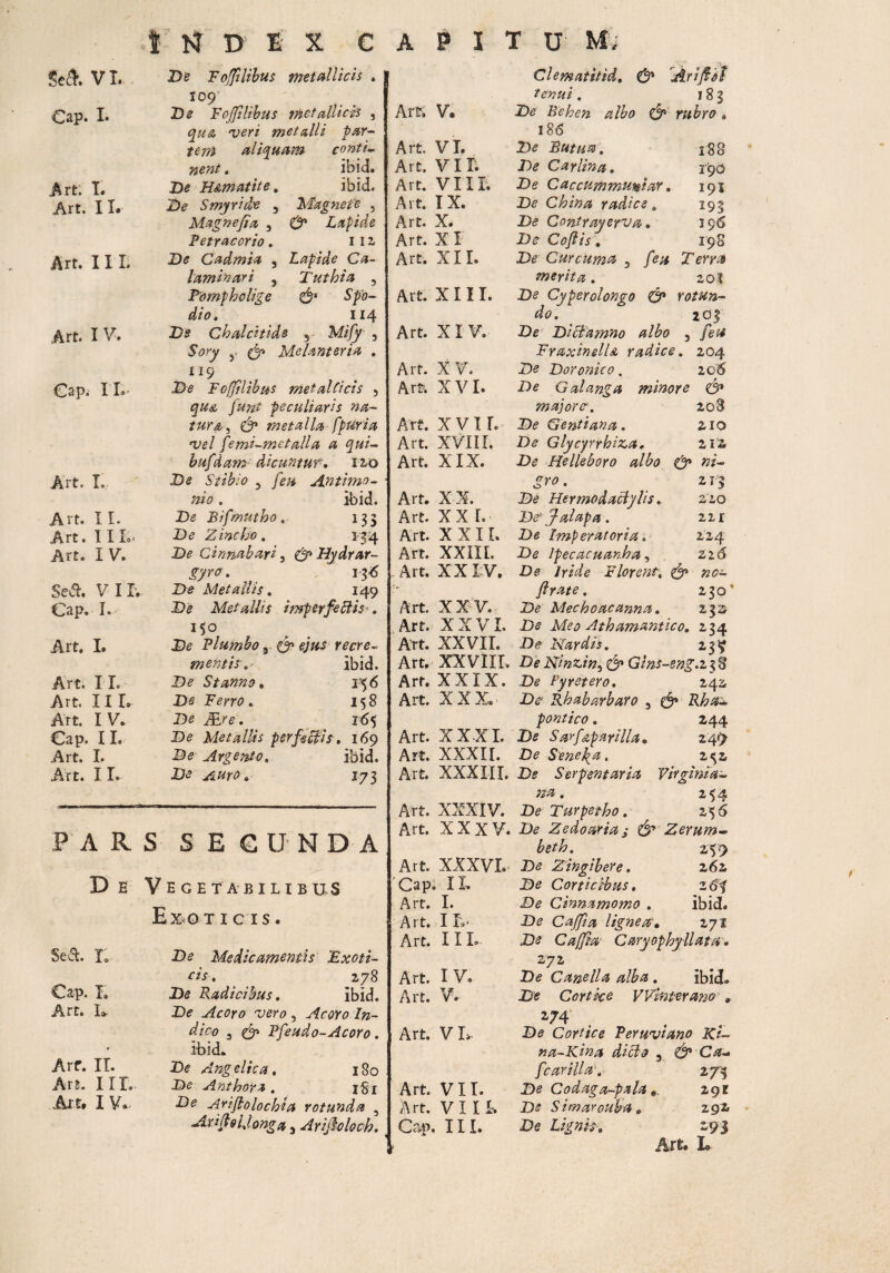ScA VI. Cap. I. Art. L Art. 11» Art. 11 L Art. I V. Cap. IX Art. I. A i te XI. Art. I X L< Art. I V. Sedi. VIX; Cap. I.- Art. L Art. 11. Art. III. Art. IV. Cap. 11. Art. I. Art. 11. PAR D E Sed. x; Cap. X. Art. I* i Arf. IX. Art. IIX, Ait. I V* INDEX CAPITUM De Foffilibus metallicis . 109 De Fojfilibus tnet allicis , qua veri metalli par¬ tem aliquam conti¬ nent . ibid. De H&mattte. ibid. De S myri de , Magnete , Magne fi a 3 & Lapide Petracorio . 11 2 De Cadmi a , Lapide Ca- laminari , Tuthia , Pompholige & Spo¬ dio. 114 Ds Chalcitide 5 Mify 3 Sory y (fi Melanteria . 115 . De Fojfilibus metal(icis 3 qua puni peculiaris na¬ tur a, & metalla fptiria vel pemi-metalla a qui- hufdam dicuntur. 12,0 De Stibio 3 feu Antimo- nio. ibid. De Bifmutho. 133 De Zincho. 3 34 De Cinnabari, (fiHydrar- gyrof. 13^ D£ Metallis. 149 De Metallis imperfeffis-. 15° De Plumbo, 0» e/'#J recre- mentis:.*. ibid. D? Stanno. De Ferro. 158 De Air*. 165 De Metallis perfectis. 169 D*? Argento. ibid. De Auro. iji S SEGUNDA Vege tabilibus Ex o T ICIS. De Medicamentis Exoti¬ cis . 278 De Radicibus. ibid. De Acoro vero , Acoro In¬ dico 3 (fi Pfeudo-Acoro. ibid. De Angelica. 180 De Anthoya . i gx De Arijlolochta rotunda , Arifi&IJonga 5 Arifiolocb. f Clematitid. & A.r i fidi tenui. 18? Art, V. De Behen albo & rubro, 18(5 Art. VI. De Rutu®. 188 Art. VII. De Caylina. 19O Art. VIIE De Caccummumiar. 191 Art. IX. De China radice. 193 Art. X. De Contrayeyva. 196 Art. X I De Cojiis. 198 Art. XII. De Curcuma 3 /e^ Terra merita . 20? Art. XIII. De Cyperolongo (fi rotun- do. 203 Art. XI V. De Dictamno albo 3 fit* FraxinelU radice. 104 Art. XV. De Doronico. 106 Art. XVI. De Galanga minore & major?. 203 Art. X V II. De Gentiana. 210 Art. XVIII. De Glycyrrhi&a. 212 Art. XIX. De Helleboro albo 0» ni- gro. 2 13 Art. XX. De Hermodactylis. 220 Art. XX L De* fi alapa . 2ir Art. XXII. De Imperatoria. 224 Art. XXIII. De Ipecacuanha, 22d Art. X X I V. De Iride Florent, (fi no— ftrate . 230 Art. XX V. De Mechoacanna. 232 Art. XXVI. De Meo Athamantico. 234 Art. XXVII. De Nardis. Art, XXVIII. De Ninzin, (fi Gins-eng.z38 Art. XXIX. De Pyretero. 242; Art. XXX. D^ Rhabarbaro 3 pontico. 244 Art. XXXI. De Sarf&parilla. 249- Art. XXXII. De Senepa. z^z Art. XXXIII. D;? Serpentur ia Virginia- na. 254 Art. XXXIV. De Turpetho. 156 Art. XXXV. De Zedoaria; & Z erum- beth. 2-V9 Art. XXXVI. De Zingibere. 2 6z Cap. IX. De Corticibus. 20? Art. I. De Cinnamomo . ibid» Art. Ifc. De Cqffia ligneaf. 2 71 Art. 11L De Cajfia’ Caryophyllatn. 272 Art. I V. De Canella alba. ibid. Art. V. De Cortice Win ter ano » *74 Art. V I> De Cortice Peruviano Ki~ na-Kina dicto 3. &-c*~ fcarilla•. 274 Art. VII. De Codaga-pala 2-9E Art. VIII. De S imarouba. 292 Cap. 111. De Lignis. 293 Art. L