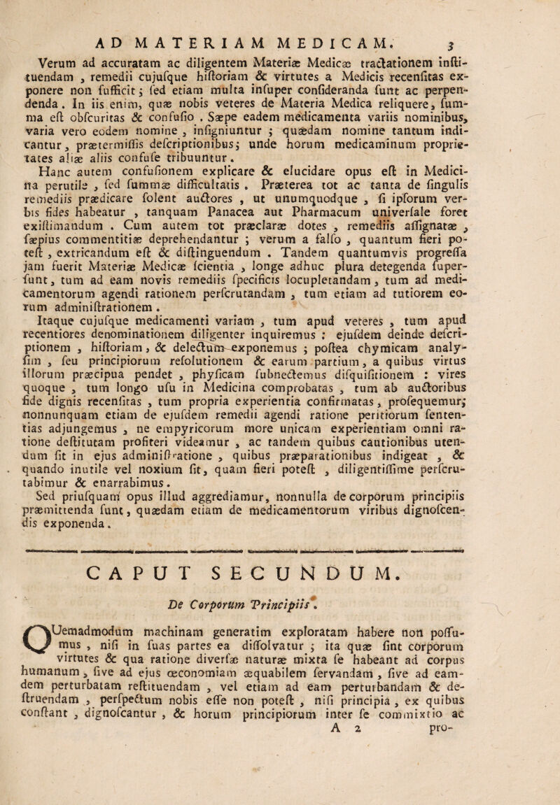 Verum ad accuratam ac diligentem Materiae Medicae tractationem infti- tuendam , remedii cujufque hiftoriam dc virtutes a Medicis recenfitas ex¬ ponere non fufficit y fed etiam multa infuper confideranda funt ac perpen¬ denda. In iis enim, quas nobis veteres de Materia Medica reliquere, fum- ma eft obfcuritas & confufio . Saepe eadem medicamenta variis nominibus, varia vero eodem nomine , infigniuntur ; quasdam nomine tantum indi¬ cantur, prastermiflis deferiptionibus; unde horum medicaminum proprie¬ tates aliae aliis confufe tribuuntur. Hanc autem confufionem explicare & elucidare opus eft in Medici¬ na perutile , fed fumtnas difficultatis . Praeterea tot ac tanta de fingulis remediis praedicare folent au&ores , ut unumquodque , fi ipforum ver¬ bis fides habeatur , tanquam Panacea aut Pharmacum univerfale foret exiftimandum . Cum autem tot praeclaras dotes , remediis alfignatas , faepius commentitias deprehendantur ; verum a falfo , quantum fieri po- tefi: , extricandum eft Sc diftinguendum . Tandem quantumvis progrefia jam fuerit Materias Medicas (cientia , longe adhuc plura detegenda fuper- funt, tum ad eam novis remediis fpecificis locupletandam, tum ad medi¬ camentorum agendi rationem perferutandam , tum etiam ad tutiorem eo¬ rum adminiftrationem . Itaque cujufque medicamenti variam , tum apud veteres , tum apud recentiores denominationem diligenter inquiremus ; ejufdem deinde deferi- ptionem , hiftoriam, 6c dele<ftutrs-CLxponemus ; poftea chymicam analy- fim , feu principiorum refolutionem & earum partium, a quibus virtus illorum praecipua pendet , phyficam fubne&emus difquifitionem : vires quoque , tum longo ufu in Medicina comprobatas , tum ab ausioribus fide dignis receniltas , tum propria experientia confirmatas, profequemur,* nonnunquam etiam de ejufdem remedii agendi ratione peritiorum fenten- iias adjungemus , ne erapyricorum more unicam experientiam omni ra¬ tione deftitutam profiteri videamur , ac tandem quibus cautionibus uten¬ dum fit in ejus adminifKatione , quibus praeparationibus indigeat , Sc quando inutile vel noxium fit, quam fieri poteft , diligentifiime perferu- tabimur & enarrabimus. Sed priufquani opus illud aggrediamur, nonnulla de corporum principiis praemittenda funt, quasdam etiam de medicamentorum viribus dignofeen- dis exponenda. CAPUT SECUNDUM. De Corporum 'Principiis. OUem ad modum machinam generarim exploratam habere non po(fu- mus , nifi in fuas partes ea dilfolvatur ita quae fint corporum virtutes & qua ratione diverfae naturas mixta fe habeant ad corpus humanum, fi ve ad ejus oeconomiam aequabilem fervandam , fi ve ad eam- dem perturbatam reftituendam , vel etiam ad eam perturbandam 8c de- ftruendam , perfpettum nobis eflfe non poteft , nifi principia , ex quibus conflant , dignofeantur , & horum principiorum inter fe commixtio ac A 2 pro-