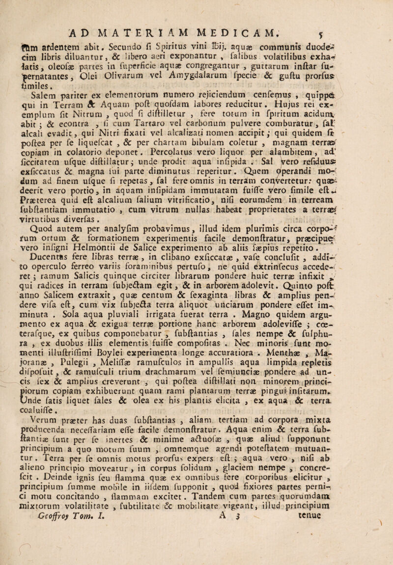 ffcm ardentem abit. Secundo fi Spiritus vini ffiij. aquae communis duode* cim libris diluantur, & libero aeri exponantur , falibus volatilibus exha<* latis, oleofae partes in fu perfide aquae congregantur , guttarum inftar fu- pernatantes, Olei Olivarum vel Amygdalarum fpecie <3c guftu prorfus fimiles. Salem pariter ex elementorum numero rejiciendum cenfemus , quippd qui in Terram dc Aquam poft quofdam iabores reducitur. Hujus rei ex-/ emplum fit Nitrum , quod fi diftilletur , fere totum in fpiritum acidunx abit ; & econtra , fi cum Tartaro vel carbonum pulvere comburatur, fat; akaii evadit, qui Nitri fixati vel alcalizati nomen accipit; qui quidem fir poftea per fe liquefcat , & per chartam bibulam coletur , magnam terra»' copiam in colatorio deponet. Percolatus vero liquor per alambitem, adi ficcitarem ufque diftillatur; unde prodit aqua infipida . Sal jvero refiduuss exficcatus & magna lui parte diminutus repemur. Quem Operandi mo¬ dum ad finem ufque fi repetas, fal fere omnis in terram convertetur.* qua»* deerit vero portio, in aquam infipidam immutatam fuiflfe vero fimile eft** Praeterea quid eft alcalium falium vitrificatio, nifi eorumdem in terream fubftantiam immutatio , cum vitrum nullas habeat proprietates a terrae virtutibus diverfas. Quod autem per analyfim probavimus, illud idem plurimis circa corpo-? fum ortum & formationem experimentis facile demonftratur, praecipue vero infigni Helmontii de Salice experimento ab aliis faepius repetito. Ducentas fere libras terrae, in clibano exficcatae , vafe conclufit , addi¬ to operculo ferreo variis foraminibus pertufo, ne quid extrinfecus accede-/ ret; ramum Salicis quinque circiter librarum pondere huic terras infixit £ qui radices in terram fubje&am egit, & in arborem adolevit. Quinto poffc anno Salicem extraxit, quae centum & fexaginta libras & amplius pen¬ dere vifa eft, cum vix fubje&a terra aliquot unciarum pondere effet im¬ minuta . Sola aqua pluviali irrigata fuerat terra . Magno quidem argu¬ mento ex aqua & exigua terrae portione hanc arborem adoleviflfe ; coe- terafque, ex quibus componebatur , fubftantias , fales nempe & fulphu- ra , ex duobus illis elementis fuifle compofitas . Nec minoris funt mo¬ menti iiluftriftimi Boylei experimenta longe accuratiora . Menthae , Ma- joranae , Pulegii , MeiiflTae ramufculos in ampullis aqua limpida repletis difpofuit, & ramufculi trium drachmarum vel femiunciae ppndere ad un¬ cis lex & amplius creverunt , qui poftea diftillati non minorem princi¬ piorum copiam exhibuerunt quam rami plantarum terrae pingui infitarum* Unde fatis liquet fales & olea ex his piantis elicita , ex aqua & terra, coafuifte. Verum praeter has duas fubftantias , aliam tertiam ad corpora mixta producenda neceftariam efle facile demonftratur. Aqua enim & terra fub» ftantiae funt per fe inertes & minime a&uofas , quae aliud fupponunt principium a quo motum fuum , omnemque agendi poteftatem mutuan¬ tur. Terra per fe omnis motus prorfus expers eft ; aqua vero , nifi ab alieno principio moveatur , in corpus folidum , glaciem nempe , concre- fcit . Deinde ignis leu flamma quae ex omnibus fere corporibus elicitur , principium fumme mobile in iifdem fupponit , quod fixiores partes pernio ci motu concitando , flammam excitet. Tandem cum partes quorumdam mixtorum volatilitate , fubtilitate <Sc mobilitate vigeant, illud principium Geoffrojt Tom. L A $ tenue