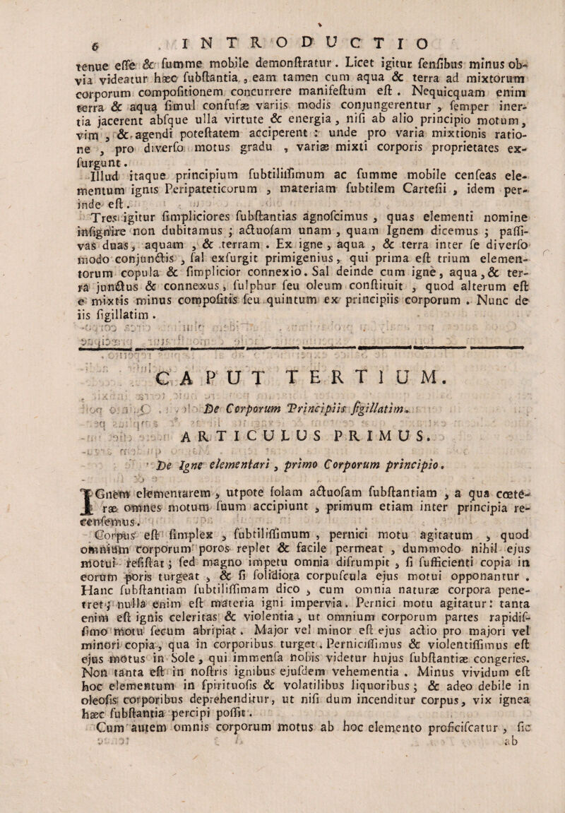 tenue eflfe & fumme mobile demonftratur. Licet igitur fenfibus minus ob¬ via videatur haec fubftantia , eam tamen cum aqua & terra ad mixtorum corporum compofkionem concurrere manifeftum eft . Nequicquam enim terra & aqua fimul confufas variis modis conjungerentur , femper iner¬ tia jacerent abfque ulla virtute Sc energia, nifi ab alio principio motum, vim , & agendi poteftatem acciperent : unde pro varia mixtionis ratio¬ ne , pro diverfo motus gradu , varise mixti corporis proprietates ex- furgunt. . . Illud itaque principium fubtiliifirnum ac fumme mobile cenfeas ele¬ mentum ignis Peripateticorum , materiam fubtilem Cartefii , idem per¬ inde eft. o . Tres igitur fimpliciores fubftantias agnofcimus , quas elementi nomine infigriire non dubitamus ; aduofam unam, quam Ignem dicemus ; paffi- vas duas, aquam , & terram . Ex igne, aqua , Sc terra inter fe diverfo modo conjundis , fal exfurgit primigenius, qui prima eft trium elemen¬ torum copula Sc firaplicior connexio. Sal deinde cum igne, aqua,& ter¬ ra jun&us & connexus, fulphur (eu oleum conftituit , quod alterum eft e mixtis minus compofitis feu quintum ex principiis corporum . Nunc de iis figillatim . r* e ' -ti * J 4 sf J V V . i r :f'. *A '■» P •: ■ : i \ ■ • f * •  • ;  i * - i: a* ■-/. ■ ; • ■ -1 ■: ■ * <Hf. -'U*}**' ’ *' :»|f. -jf ' | * tfP '  ■ • -. -i - $ ■ ■ ‘V . ; ; (.; ■. ; ' : 1 n 1 -v ... f * ':C A P U T TERTIUM. t De Corporum Trincipiis figillatim , q - % 'r id- u  «• articulus primus. i ;> V -f./' . • ; ■ De Igne dementari, primo Corporum principio. XGnem elementarem , utpote fotam aduofam fubftantiam \ a qua coet6- rae omnes motum fuum accipiunt , primum etiam inter principia re- cenfenms. Corpus eft fimplex , fubtiliffimum , pernici motu agitatum , quod omnium torporum poros replet & facile permeat , dummodo nihil ejus motui fefiftat;; fed magno impetu omnia difrumpit , fi fufficietiti copia in eorum poris turgeat , Sc fi folidiora corpufcula ejus motui opponantur . Hanc fubftantiam fubtiliffimam dico , cum omnia naturae corpora pene¬ tret,* nulla enim eft materia igni impervia. Pernici motu agitatur: tanta enim eft ignis celeritas Sc violentia, ut omnium corporum partes rapidif- fimo motu fecum abripiat * Major vel minor eft ejus adio pro majori vel minori copia , qua in corporibus turget . Perniciflimus Sc violentiffimus eft ejus motus in Sole, qui immenfa nobis videtur hujus fubftantiae congeries. Non tanta eft in noftris ignibus ejufdem vehementia . Minus vividum eft hoc elementum in fpirituofis Sc volatilibus liquoribus ; & adeo debile in oleofis corporibus deprehenditur, ut nifi dum incenditur corpus, vix ignea haec fubftantia percipi potfit. Cum autem omnis corporum motus ab hoc elemento proficifcatur , fic