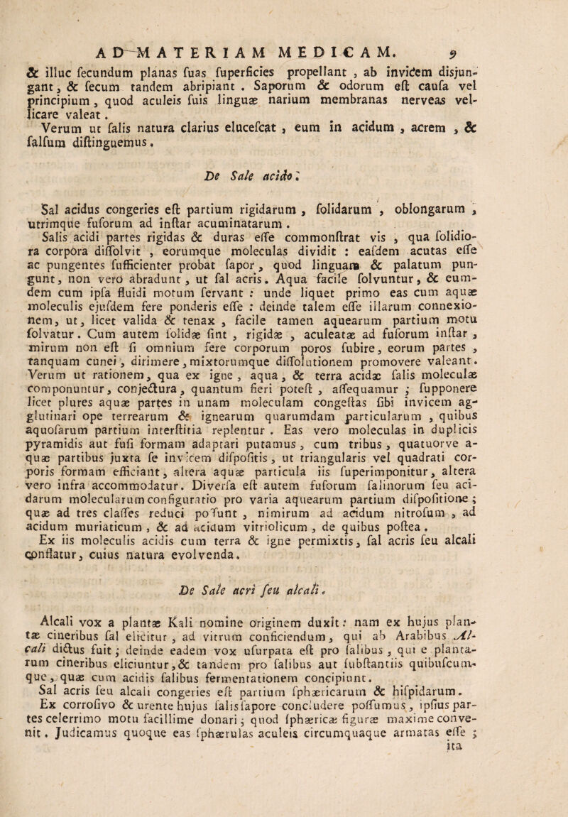 dc illuc fecundum planas fuas fuperficies propellant , ab invidenti disjun* gant,& fecum tandem abripiant . Saporum dc odorum ed caufa vel principium, quod aculeis fuis linguse narium membranas nerveas vel¬ licare valeat . Verum ut falis natura clarius elucefcat ? eum in acidum , acrem , dc falfum diftinguemus. De Sale acido i ' • y ' ' ■ . , ' . . i Sal acidus congeries eft partium rigidarum , folidarum , oblongarum , utrimque fuforum ad indar acuminatarum . Salis acidi partes rigidas dc duras ede commondrat vis , qua folidio- ra corpora di Aoi vi t , eorumque moleculas dividit : eafdem acutas ede ac pungentes fufficienter probat fapor, quod linguam & palatum pun¬ gunt, non vero abradunt, ut fal acris. Aqua fadle folvuntur, & c uni¬ ci em cum ipfa fluidi motum fervant : unde liquet primo eas cum aquas moleculis ejufdem fere ponderis ede : deinde talem ede illarum connexio¬ nem, ut, licet valida & tenax , facile tamen aquearum partium motu folvatur. Cum autem folidse fint , rigidae , aculeatas ad fuforum indar , mirum non ed fi omnium fere corporum poros fubire, eorum partes , tanquam cunei, dirimere, mixtorumque diffolutionem promovere valeant. Verum ut rationem, qua ex igne, aqua, & terra acidae falis moleculas componuntur, conje&ura, quantum fieri poted , aflequamur ; fupponere licet pfures aquae partes in unam moleeulam congedas fibi invicem ag-* glutinari ope terrearum dc ignearum quarumdam particularum , quibus aquofarum partium interdiria replentur . Eas vero moleculas in duplicis pyramidis aut fufi formam adaptari putamus , cum tribus , quatuorve a- quae partibus juxta fe invicem dsfpofitis, ut triangularis vel quadrati cor¬ poris formam efficiant, akera aquee particula iis fuperimponitur, altera vero infra accommodatur. Diverfa ed autem fuforum faiinorum feu aci¬ darum molecularum configuratio pro varia aquearum partium difpofitione ; quae ad tres clades reduci poTunt , nimirum ad acidum nitrofum , ad acidum muriaticum , dc ad acidum vitriolicum , de quibus podea . Ex iis moleculis acidis cum terra dc igne permixtis, fal acris feu alcali qpnflacur, cuius natura evolvenda. De Sate acri feu aleati „ Alcali vox a plantas Kali nomine originem duxit : nam ex hujus plan¬ tae cineribus fal elicitur, ad vitrum conficiendum, qui ab Arabibus .Al¬ cali di£lus fuit; deinde eadem vox ufurpata ed pro falibus , qui e planta¬ rum cineribus eliciuntur ,<3c tandem pro falibus aut fubdantiis quibufeum- que, quae cum acidis falibus fermentationem concipiunt. Sal acris ieu alcali congeries ed panium fphaericarum <3c hilpidarum. Ex corrofivo & urente hujus falisfapore condudere poffumus, ipfiuspar- tes celerrimo motu facillime donari; quod (phasricae figurae maxime conve¬ nit . Judicamus quoque eas fphaeruias aculeis circumquaque armatas effe ; ita