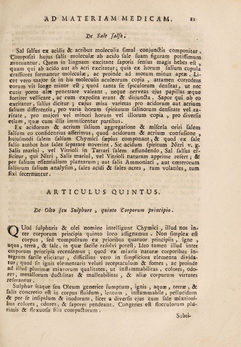 De Sale falfo. • Sal falfus ex acidis Sc acribus moleculis fimul conjun&is componitur» Compofiti hujus falis moleculas ab acido Tale fuam figuram potiffimtim mutuantur, Quem in linguam excitant faporis fenfus magis hebes eft 3 quam qui ab acido aut ab acri excitatur; quia ex horum falium copula craffiores formantur moleculae, ac proinde ad motum minus aptas . Li¬ cet vero major fit in his moleculis aculeorum copia , attamen corrodens eorum vis longe minor eft ; quod tanta fit fpiculorum denfitas, ut nec cutis poros alte penetrare valeant neque nerveas ejus papillas asque fortiter vellicare , ac cum expedita erant Sc disjunda . Sapor qui ab eo excitatur * falfus dicitur •; cujus mira varietas pro acidorum aut acrium falium differentia, pro varia horum fpirituum falinorum denfitate vel ra¬ ritate , pro majori vel minori horum vel illorum copia * pro diverfis etiam , quae cum illis immifcentur partibus. Ex acidorum Sc acrium falium aggregatione Sc mifcela oriri falem falfum eo confidentius afferimus, quod acidorum Sc acrium confufione 3 huiufmodi falem falfum Chymici faepius componant ,& quod ex fale falfo ambos hos fales feparare noverint. Sic acidum fpiritum Nitri v. g. Salis marini vel Vitrioli in Tarrari falem affundendo, Sal falfus ef¬ ficitur , qui Nitri , Salis marini , vel Vitrioli naturam apprime refert ; Sc per falium effentialium plantarum ; aut falis Ammoniaci , aut cceterorum falforum falium analyfim , fales acidi Sc fales acres ,, tum volatiles ^ tum fixi fecernuntur. R T I CULUS QUINT U 5, t)e Oleo Jfeu Sulphure » quinto 1Corporum principio J QUod fulphuris & olei nomine intelligunt Chymici , illud nos in¬ ter corporum principia quinto loco affignamus . Non fimplex eft corpus 3 fed xompofitum ex prioribus quaiuor principiis , igne , aqua, terra, Sc (ale, in quae facile refolvi poteft. Ideo tamen illud inter corporum principia recenfemus ; quod ex mixtis ‘naturae corporibus in¬ tegrum facile eliciatur , difficilius vero in fimpliciora elementa divida¬ tur; quod fit ignis elementaris Veluti receptaculum Sc fomes 3 ac 'proinde ad illud plurimae mixtorum qualitates, ut inflamniabilitas , colores * odo¬ res, metallorum du&ilitas Sc malleabilitas > Sc aliae corpurum virtutes referantur a Sulphur itaque feu Oleum generice fumptum, ignis , aquae, terrae , Sc falis concretio eft: in corpus fluidum, lentum , inflammabile , pellucidum Sc per fe infipidum Sc inodorum, licet a diverfis ejus cum fale mixtioni* bus.colores , odores, Sc fapores pendeant* Congeries eft flocculorum plit* rimis Sc flexuofis filis compa&orum . Subti-