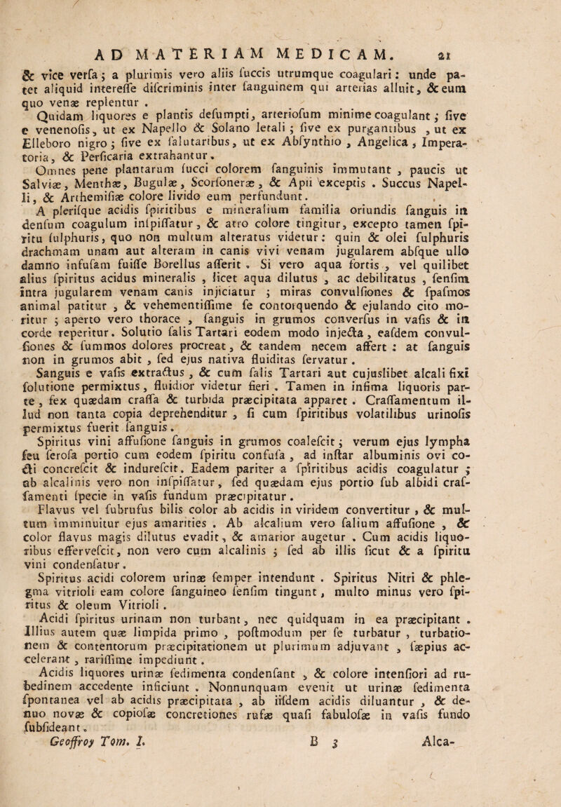 & vice verfa; a plurimis ve^o aliis fuccis utrumque coagulari: unde pa¬ tet aliquid interefle difcrimiais inter fanguinem qui arterias alluit> &eum quo venas replentur . Quidam liquores e plantis defumpti, aneriofum minime coagulant; five e venenofis, ut ex Napello Sc Solano letali ; five ex purgantibus , ut ex Elleboro nigro; five ex falutaribus, ut ex Abfymthio , Angelica, Impera» toria, Sc Perficaria extrahantur. Omnes pene plantarum fucci colorem fanguinis immutant , paucis uc Salviae-, Menthas, Bugulae, Scorfonerae , Sc Aph'exceptis . Succus Napel- Ii, & Arthemifiae colore livido eum perfundunt. , A plerifque acidis fpiritibus e mineralium familia oriundis fanguis in denfum coagulum inlpiflatur, Sc atro colore tingitur, excepto tamen fpi- yitu fulphuris, quo non multum alteratus videtur; quin Sc olei fulphuris drachmam unam aut alteram in canis vivi venam jugularem abfque ullo damno infufam fuifle Borellus aflerit , Si vero aqua fortis , vel quilibet filius fpiritus acidus mineralis , licet aqua dilutus , ac debilitatus , fenfim Intra jugularem venam canis injiciatur ; miras convulfiones Sc fpafmos animal patitur , Sc vehementiflime fe contorquendo Sc ejulando cito mo¬ ritur ; aperto vero thorace , fanguis in grumos converfus in vafis & in corde repentur. Solutio falis Tartari eodem modo injeda, eafdem convul¬ fiones Sc fummos dolores procreat, Sc tandem necem affert : at fanguis sion in grumos abit , fed ejus nativa fluiditas fervatur . Sanguis e vafis extradtus, & cum falis Tartari aut cujuslibet alcali fixi folutione permixtus, fluidior videtur fieri. Tamen in infima liquoris par¬ te , fex quaedam crafla Sc turbida praecipitata apparet . Craflamentum il¬ lud non tanta copia deprehenditur , fi cum fpiritibus volatilibus urinofis permixtus fuerit fanguis. Spiritus vini affufione fanguis in grumos coalefcit; verum ejus lympha feu ferofa portio cum eodem fpiritu confufa , ad inftar albuminis ovi co- Cli concrefcit Sc indurefcit. Eadem pariter a fpiritibus acidis coagulatur ; ab alcalinis vero non iiifpiflTatur, fed quaedam ejus portio fub albidi craf- famenti fpecie in vafis fundum praecipitatur. Flavus vei fubrufus bilis color ab acidis in viridem convertitur , & mul¬ tum imminuitur ejus amarities . Ab akalium vero falium affufione , Sc color flavus magis dilutus evadit, Sc amarior augetur . Cum acidis liquo¬ ribus effervefcit, non vero cum alcalinis ; fed ab illis fieut Sc a fpiritu vini condenfatur. Spiritus acidi colorem urinae femper intendunt . Spiritus Nitri & phle¬ gma vitrioli eam colore fanguineo fenfim tingunt, multo minus vero fpi¬ ritus Sc oleum Vitrioli . Acidi fpiritus urinam non turbant, nec quidquam in ea praecipitant . Illius autem quae limpida primo , poftoioduin per fe turbatur , turbatio¬ nem Sc contentorum praecipitationem ut plurimum adjuvant , faepius ac¬ celerant , rariffime impediunt. Acidis liquores urinae fedimenta condenfanc , Sc colore intenfiori ad ru¬ bedinem accedente inficiunt . Nonnunquam evenit ut urinae fedimenta fponranea vel ab acidis praecipitata , ab iifdem acidis diluantur , Sc de- nuo novas Sc copiofce concretiones rufae quafi fabulofas in vafis fundo fubfideant, Geoffroy Tom. L B $ Alea-