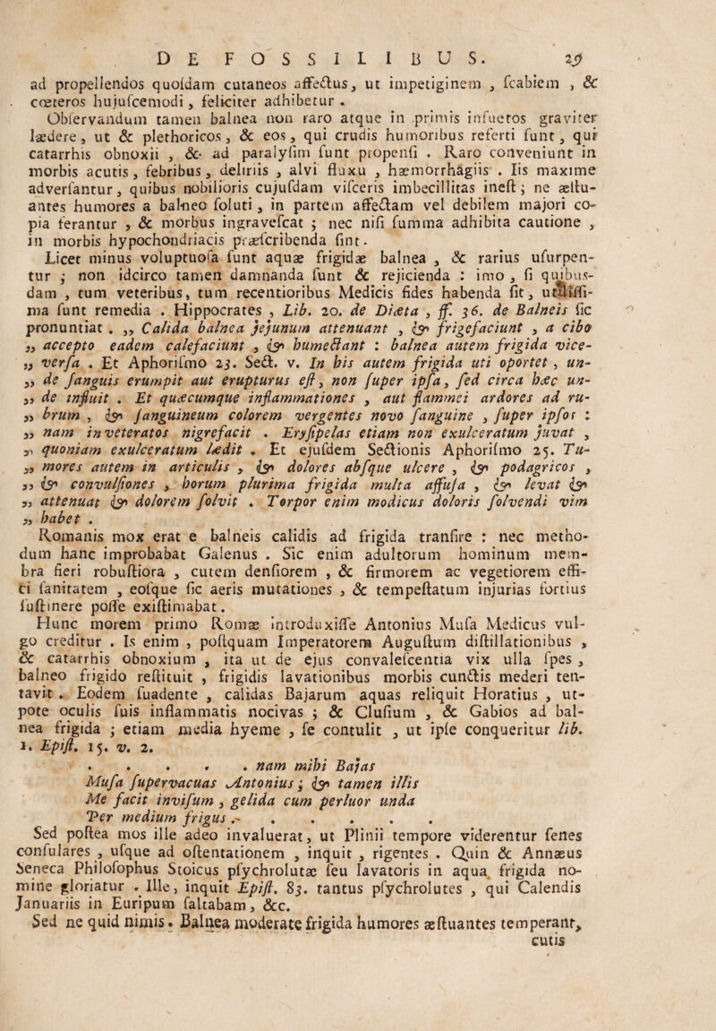 ad propellendos quofdam cutaneos afFe&us, ut impetiginem , fcabiem , St coeteros hujufcemodi , feliciter adhibetur .. Obfervandum tamen balnea non raro atque in primis infuetos graviter laedere, ut & plethoricos , & eos, qui crudis humoribus referti fuiit, qui catarrhis obnoxii , Sc- ad paralyfim funt propenfi . Raro conveniunt in morbis acutis, febribus, deliriis , alvi fluxu , haemorrhagiis . Iis maxime adverfantur, quibus nobilioris cujufdam vifceris imbecillitas ineft; ne aeltu- antes humores a balneo foluti, in partem affedam vel debilem majori co¬ pia ferantur , Sc morbus ingravefcat ; nec nifi fumma adhibita cautione , in morbis hypochondriacis pfraeicribenda fint- Licet minus voluptuofa funt aquae frigidae balnea , Sc rarius ufurpen- tur ; non idcirco tamen damnanda funt Sc rejicienda : imo , fi quibus¬ dam , tum veteribus, tum recentioribus Medicis fides habenda fit, utlHffi- nia funt remedia . Hippocrates , Lib. 20. de Diaeta , ff. 36. de Balneis fic pronuntiat . ,, Calida balnea jejunum attenuant , is frigefaciunt , a cibes }> accepto eadem calefaciunt , is bumeffiant : balnea autem frigida vice- verfa . Et Aphorifmo 23. Sedi. v. In his autem frigida uti oportet , un~ „ de Janguis erumpit aut erupturus efl 3 non fuper ipfa, fed circa htfc un- de infuit . Et quacumque inflammationes , aut flammei ardores ad ru- » brum , is J anguineum colorem vergentes novo fanguine , fuper ipfor ; „ nam inveteratos nigrefacit . Eryfipelas etiam non exulceratum juvat , ^ quoniam exulceratum Udit ♦ Et ejufdem Sedlionis Aphorifmo 25. Tu~ y, mores autem in articulis y is dolores ab f que ulcere , is podagricos , 35 is convulfiones , horum plurima frigida multa affuja , is levat is 35 attenuat is dolorem folvit . Torpor enim modicus doloris folvendi vim 5s habet . Romanis mox erat e balneis calidis ad frigida tranfire : nec metho¬ dum hanc improbabat Galenus . Sic enim adultorum hominum mem¬ bra fieri robufliora , cutem denfiorem , Sc firmorem ac vegetiorem effi¬ ci fanitatem , eofque fic aeris mutationes , Sc tempeftatum injurias fortius fuffinere poffe exiftimabat. Hunc morem primo Roras iniroduxiffe Antonius Mufa Medicus vul¬ go creditur . Is enim , poflquam Imperatorem Auguftum diftillationibus , Sc catarrhis obnoxium , ita ut de ejus convalefcentia vix ulla fpes , balneo frigido refiituit , frigidis lavationibus morbis cun&is mederi ten- tavit . Eodem fuadente , calidas Bajarum aquas reliquit Horatius , ut- pote oculis fuis inflammatis nocivas ; & Clufium , Sc Gabios ad bal¬ nea frigida ; etiam media hyeme , fe contulit , ut iple conqueritur lib. 1. Epifi. 15. v. 2. . . . . . nam mihi Bajas Mufa fupervacuas Mntonius; is tamen illis Me facit invifum , gelida cum perluor unda Ver medium frigus ....... Sed poflea mos ille adeo invaluerat, ut Plinii tempore viderentur fenes confulares , ufque ad offentationem , inquit , rigentes . Quin Sc Annaeus Seneca Philofophus Stoicus plychrolutac feu Iavatoris in aqua frigida no¬ mine gloriatur . Ille, inquit Epifl. 83. tantus pfychrolutes , qui Calendis Januariis in Euripum faltabam, Scc. Sed ne quid nimis. Balnea moderate frigida humores aefluantes temperant, cutis