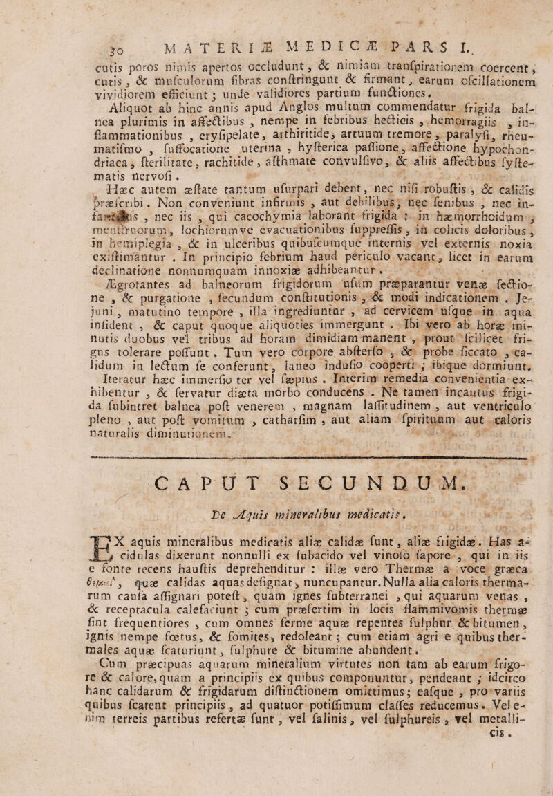 cotis poros nimis apertos occludunt, Sc nimiam tranfpirationem coercent, cutis, Sc mufculorum fibras conftringunt Sc firmant, earum ofcillationem vividiorem efficiunt; unde validiores partium fundi ion es. Aliquot ab hinc annis apud Anglos multum commendatur frigida bal¬ nea plurimis in afifedlibus , nempe in febribus hedlieis , hemorragiis , in¬ flammationibus , eryfipelate, arthiritide, artuum tremore, paralyfi* rheu¬ ma tifmo , fuffocatione uterina , hyfterica paffione, affe&ione hypochon¬ driaca, Herilitate, rachitide, afthmate convulfivo, Sc aliis affedlibus fyfte- matis ilervofi . Hsec autem aeflate tantum ufurpari debent, nec ni fi robuftis , Sc calidis orseicribi. Non conveniunt infirmis , aut debilibus, nec fenibus , nec in- , nec iis , qui cacochymia laborant frigida : in haemorrhcidum , rnenitTuorurn > lochiorumve evacuationibus fuppreffis, in colicis doloribus, in hemiplegia , Sc in ulceribus quibufcumque internis vel externis noxia exiftitrfantur . In principio febrium haud periculo vacant, licet in earum decimatione nonnumquam innoxiae adhibeantur . JEgrorantes ad balneorum frigidorum ufum praeparantur venas feftIo¬ ne , Sc purgatione , fecundum conftitutionis , Sc modi indicationem . Je¬ juni , matutino tempore , illa ingrediuntur , ad cervicem ufque in aqua infident , Sc caput quoque aliquoties immergunt , Ibi vero ab horas mi¬ nutis duobus vel tribus ad horam dimidiam manent , prout fcilicet fri¬ gus tolerare pofifunt . Tum vero corpore abfterfo , Sc probe ficcato , ca¬ lidum in ledtum fe conferunt, laneo induito cooperti ,* ibique dormiunt. Iteratur hasc immerfjo ter vel faspius . Interim remedia convenientia ex¬ hibentur , & fervatur diaeta morbo conducens . Ne tamen incautus frigi¬ da fubintret balnea poft venerem , magnam iaffimdinem , aut ventriculo pleno , aut pofl vomitum , catharfim , aut aliam fpirituutn aut caloris naturalis d i m i n u t i o n e tn * CAPUT SECUNDUM. ■ :. . •. . ; ,- Te .Aquis mineralibus medicatis * IT? X aquis mineralibus medicatis aliae calidae funt, aliae frigidae. Has a-* jIA# cidulas dixerunt nonnulli ex fubacido vel vinofo fapore , qui in iis e fonte recens hauftis deprehenditur : illae vero Thermae a voce graeca 8if/. I, quae calidas aquasdefignat* nuncupantur.Nulla alia caloris therma¬ rum caufa affignari pote fi:, quam ignes fubterranei , qui aquarum venas , Sc receptacula calefaciunt ; cum praefertim in locis flammivomis thermae fint frequentiores , cum omnes ferme aquae repentes fulphur & bitumen, ignis nempe foetus, Sc fomites* redoleant; cum etiam agri e quibus ther- tnales aquae fcaturiunt, fulphure Sc bitumine abundent. Cum praecipuas aquarum mineralium virtutes non tam ab earum frigo¬ re Sc calore»quam a principiis ex quibus componuntur, pendeant ; idcirco hanc calidarum Sc frigidarum diflin&ionem omittimus; eafque , pro variis quibus fcatent principiis, ad quatuor potiffimum clades reducemus. Vele- ni-m terreis partibus refertae funt, vel falinis, vel fulphureis , vel metalli-