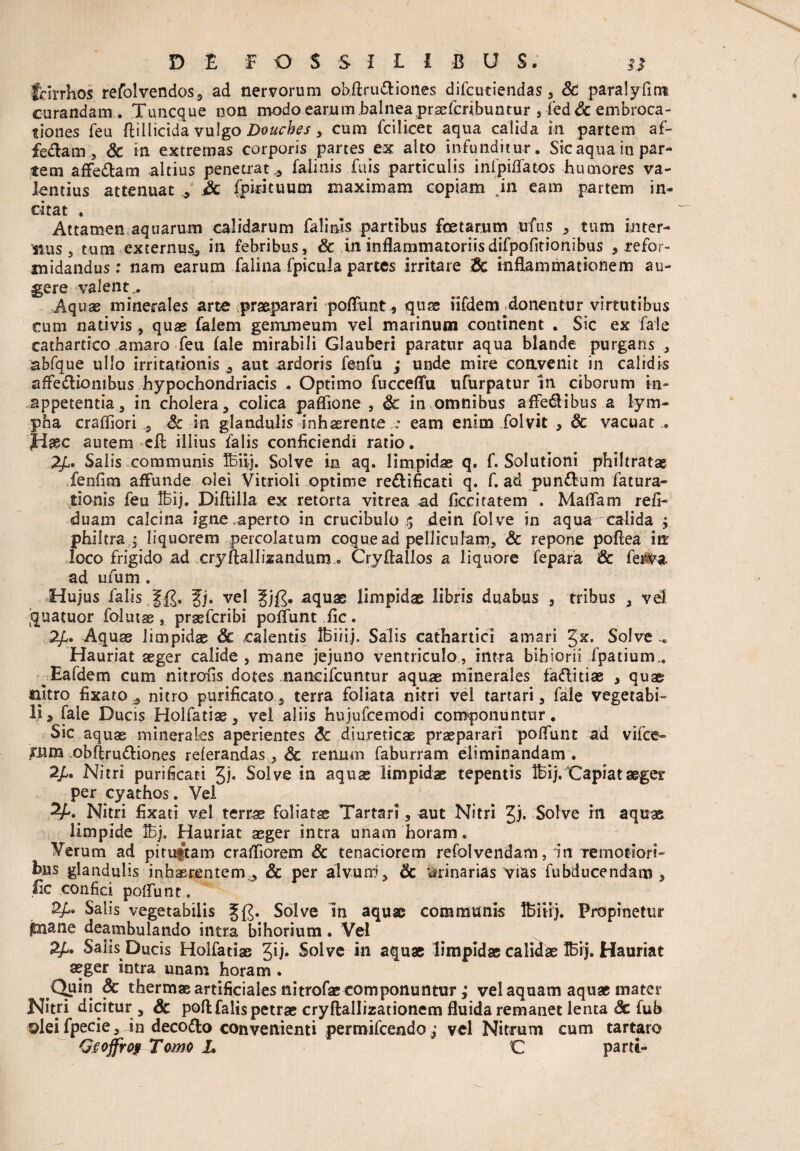 frlrrhos refolvendos, ad nervorum obftru&iones difcutiendas, &! paralyfirrt curandam.. Tuncque non modo earum balnea prxfcribumur , fed Sc embroca- tiones feu ftillicida vulgo Doucbes , cum fcilicet aqua calida in partem af- fedlam, & in extremas corporis partes ex alto infunditur. Sic aqua iti par¬ tem affe&am altius penetrat* falinis fuis particulis infpiffatos humores va¬ lentius attenuat , 3c fpirituum maximam copiam ein eam partem in¬ citat . Attamen.aquarum calidarum falinis partibus foetarum ufus , tum inter¬ nus , tum externus* in febribus, & in inflammatoriisdifpolltionibus 3 refor¬ midandus: nam earum falina fpicula partes irritare dc inflammationem au¬ gere valent,. Aquae minerales arte praeparari poffunt* quse iifdem donentur virtutibus cum nativis , quas falem gemmeum vel marinum continent . Sic ex fate cathartico amaro feu fale mirabili Glauberi paratur aqua blande purgaris , abfque ullo irritationis * aut ardoris fenfu ; unde mire convenit in calidis affectionibus hypochondriacis . Optimo fucceflu ufurpatur in ciborum in- appetentia, in cholera, colica paffione , dc in omnibus affedlibus a lym¬ pha craffiori * Sc in glandulis inhaerente : eam enim folvit , Sc vacuat . jHaec autem cft illius falis conficiendi ratio. Salis communis TBiij. Solve in aq. limpidae q, f. Solutioni philtratae fenfim affunde olei Vitrioli optime reCtificati q. f. ad pundum fatura- tionis feu IBij. Diftilla ex retorta vitrea ad ficciratem . Maffam refi- duam calcina igne .aperto in crucibulo $ flein folve in aqua calida $ philtra* liquorem percolatum coque ad pelliculam, Sc repone pofiea in loco frigido ad cryftallizandum „ Cryflallos a liquore fepara Sc fe#a, ad ufum . Hujus falis Jj. vel gj£. aquae limpidae libris duabus , tribus , vel' quatuor folutss, praefcribi poffunt fic. 2£. Aquae limpidae Sc calentis IBiiij» Salis cathartici amari §x. Solve .. Hauriat aeger calide , mane jejuno ventriculo, intra bihiorii fpatium,. Eafdem cum nitrofis dotes nancifcuntur aquae minerales faditiae , quae nitro fixato * nitro purificato , terra foliata nitri vel tartari, fale vegetabi¬ li > fale Ducis Holfatiae, vel aliis hujufcemodi componuntur. Sic aquas minerales aperientes Sc diureticae praeparari poffunt ad vifce- £um obftrudiones referandas, Sc renum faburram eliminandam. 2/. Nitri purificati Jj. Solve in aquae limpidae tepentis IBij.‘Capiat aeger per cyathos. Vel Nitri fixati vel terrae foliata Tartari , aut Nitri Jj. Solve m aquae limpide IBj. Hauriat aeger intra unam horam. Verum ad pituitam crafllorem & tenaciorem refolvendam, In remotiori¬ bus glandulis inhaerentem* Sc per alvum, & trinarias vias fubducendam , lic confici poffunt,. 2/L. Salis vegetabilis §£• Solve In aquae communis Ibiiij. Propinetur piane deambulando intra bihorium. Vel Salis Ducis Holfatiae Jij. Solve in aquae limpidae calidae IBij. Hauriat aeger intra unam horam . Quin Sc thermae artificiales nitrofae componuntur ; vel aquam aquae mater Nitri dicitur , Sc poft falis petrae cryftallizationem fluida remanet lenta Sc fub olei fpecie, in decodo convenienti permifcendo ; vel Nitrum cum tartaro Osofjrof Tomo L C parti-