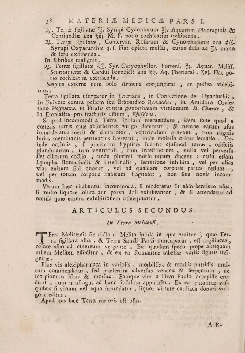 5/. Terras figillatae 3)* Syrupi Cydoniorum gj. Aquarum Plantaginis & Centinodise ana fiij. M. F. potio cochleatim exhibenda. 2£. Terrae figillatae , Gonlervar. Rofarum Sc Cynorrhodonis ana ffj.' Syrupi Oxyacanthae q. f. Fiat opiata mollis, cujus dofis ad gj. mane Sc fero exhibenda . In febribus malignis . 2£. Terras figillatae 3'jg. ^Syr. Caryophyllor. hortenf. J/. Aquar. MeliflT» Scorfonnerae Sc Cardui benedi&i ana gij. Aq. Theriacal. gvj* Fiat po¬ tio cochleatim exhibenda. Saepius externe cum bolo Arrnena conjungitur , ut pofiea videbi- mus. Terra figillata ufurpatur in Theriaca , in Confecfione de Hyacinthis , in Pulvere contra peftem feu Bezoardico Henaudddi 5 in Antidoto Orvie- tano Hoffmann. in Pilulis contra gonorrhasam virulentam D, Charas , Sc in Emplaflr© pro frafluris olfium , E/ufdem . Si quid incommodi a Terra figillata metuendum , idem fane quod a ere teris terris quae abforbentes vulgo dicuntur . Si nempe earum ufus immoderatus fuerit Sc diuturnior , ventriculum gravant , cum rugofis Jhujus membranis pertinacius haereant ; unde molefia oritur fenfatio . De¬ inde occlufis , fi prae i erum fiypticae fuerint ejufmodi terras , orificiis glandularum , tum ventriculi , tum inteflinorum , nulla vel perverfa fiet ciborum codlio ; unde plurimi morbi ortum ducent : quin etiam Lympha ftomachalis & intefiinalis , fecretione inhibita , vel per alias vias exitum fibi quaeret , vel ad quafdam corporis partes refiuat , vel per totum corporis habitum ftagnabit , non fine novis incom¬ modis . Verum haec vitabuntur incommoda, fi moderatus fit abforbentium ufus, fi multo liquore foluta aut parva dofi exhibeantur , Sc fi attendatur ad omnia qus eorum exhibitionem fubfequuntur. ARTICULUS SECUNDUS. De Terra Melitenfi. TErra Melitenfis fic di<fia a Melita infula in qua eruitur , quae Ter¬ ra figillata alba , Sc Terra Sarnfii Pauli nuncupatur , efi: argillacea, colore albo ad cinereum vergente , Ex quodam fpecu prope antiquam urbem Meliten effoditur , & ex ea formantur tabellae variis figuris infi- gnitae. Ejus vis alexipharmaca in variolis , morbillis > Sc morbis putridis mul¬ tum commendatur , fed praelenim adverfus venena Sc ferpentum , ac fcorpionum idtus Sc morfus . Eamque vim a Divo Paulo accepilfe ere- dunt , cum naufragus ad hanc infulam appuliffet. Ex ea parantur vafi, quibus fi vinum vel aqua infundatur , liquor virtute cardiaca donari vu * go creditur. Apud nos -haec Terra rarioris cfi ufu$.