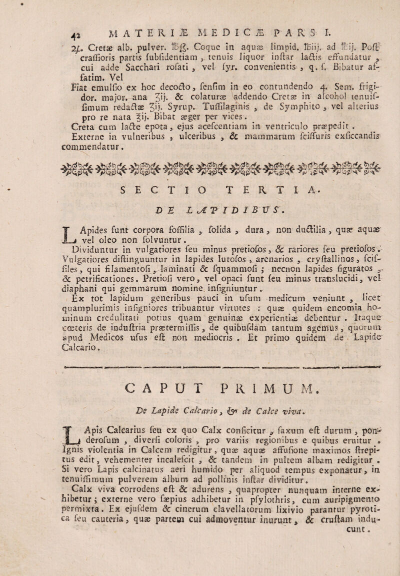 ' 2£. Cretae alb. pulver. IB£. Coque in aquae limpid. IBiij, ad !cij, Poffr craftioris partis fubfidentiam tenuis liquor inftar la&is effundatur s cui adde Sacchari rofati , vel fyr. convenientis , q. L Bibatur af¬ fatim. Vel Fiat emulfo ex hoc decocto, fenfim in eo contundendo 4. Sern. frigi¬ dor. major» ana Z,ij. Sc colaturas addendo Cretae in alcohol tenuif- fimum redadlae Jij. Syrup. Tuffilaginis , de Symphito , vel alterius pro re nata gij. Bibat aeger per vices. Creta cum lade epota, ejus acefcentiarn in ventriculo praepedit . Externe in vulneribus , ulceribus , & mammarum fciffuris exficcandis commendatur. SECTIO TERTIA- DE ICTIDIBUS. I' Api des funt corpora foffilia , folida , dura, non duclilia, quae aquas vel oleo non folvuntur. Dividuntur in vulgatiores feu minus pretioibs, 8c rariores [eu pretiofosv Vulgatiores diftinguuntur in lapides tu tofos-, arenarios , cryftallinos > fcif- files, qui filamentofi , kminati Sc fquammofi ,* necncn lapides figuratos Sc petrificationes. Pretiofi vero, vel opaci funt (eu minus translucidi, vel diaphani qui gemmarum nomine infigniuntur 0 Ex tot lapidum generibus pauci in ufum medicum veniunt , licet quamplurimis infigniores tribuantur virtutes : quae quidem encomia ho¬ minum credulitati potius quam genuinae experientiae debentur . Itaque exsteris de induftria prastermiffis, de quibufdam tantum agemus, quorum apud Medicos ufus eft non mediocris . Et primo quidem de Lapide' Calcario. v CAPUT P R I M U M. De Lapide Calcario, £9* de Calce viva. LApis Calcarius feu ex quo Calx conficitur , faxum eft durum , ponw derofum , diverfi coloris , pro variis regionibus e quibus emitur * Ignis violentia in Calcem redigitur, quae aquae affufione maximos ftrepi- tus edit, vehementer incalefcit , Sc tandem in pultem albam redigitur . Si vero Lapis calcinatus aeri humido per aliquod tempus exponatur, io. tenuiffinnim pulverem album ad pollinis inftar dividitur» Calx viva corrodens eft Sc adurens , quapropter nunquam interne ex¬ hibetur; externe vero faepius adhibetur in pfylothris, cum auripigmento permixta. Ex ejufdem Sc cinerum clavellatorum lixivio parantur pyroti- ca feu cauteria, quae partem cui admoventur Inurunt, Sc cruftam indu¬ cunt »