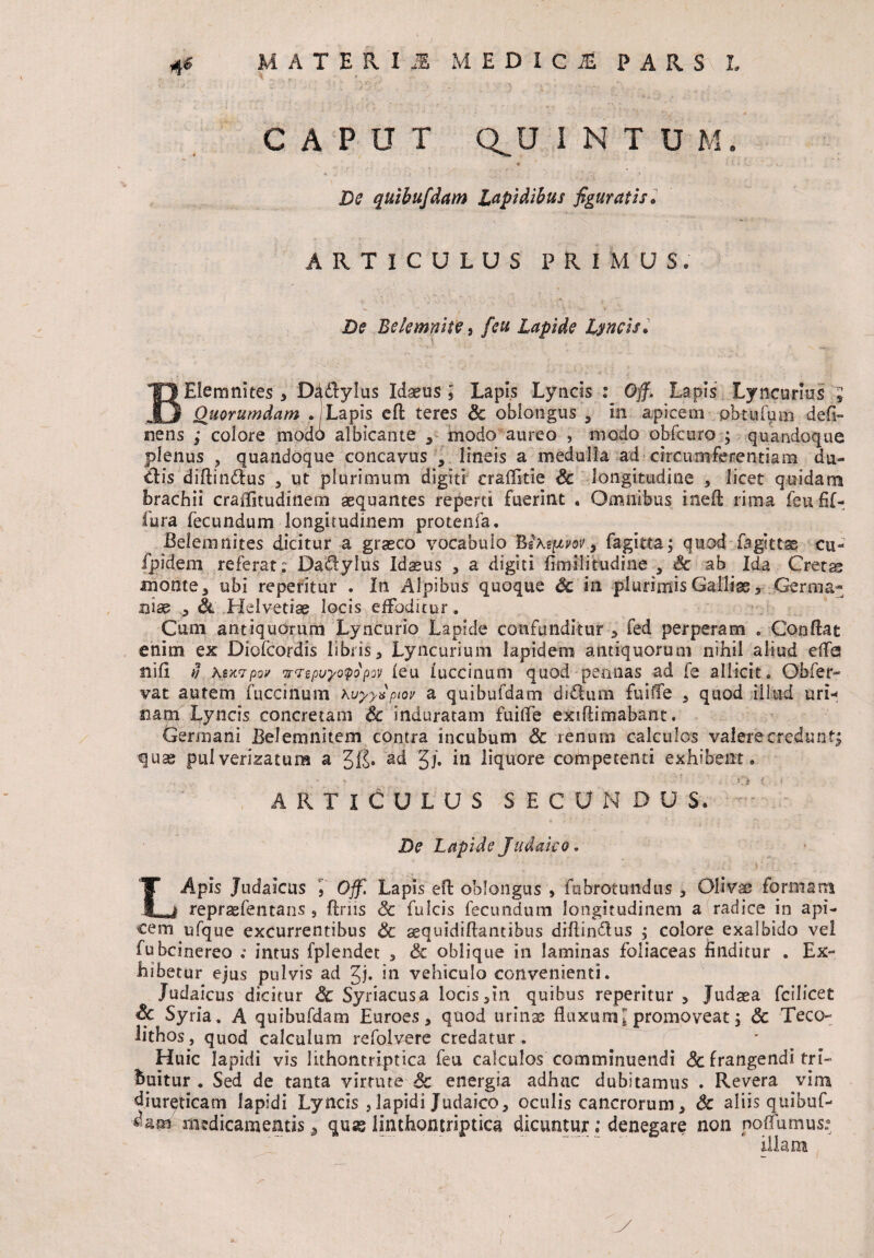 CAPUT Q^U INTUM, \ * De quibufdam Lapidibus figuratis ARTICULUS PRIMUS. De Bdemnite 9 feu Lapide Lyncis. BElemnites* D^dlylus Idseus ; Lapis Lyncis : Off. Lapis Lyneurios ; Quorumdam . Lapis efl teres & oblongus , in apicem pbtufum defi- nens ; colore modo albicante * modo aureo , modo obfcuro ; quandoque plenus ? quandoque concavus , lineis a medulla ad circumferentiam du¬ ci is diflindlus * ut plurimum digiti crafifitie Sc longitudine * licet quidam brachii craffitudinem aequantes reperti fuerint . Omnibus ineO; rima feufif- fura fecundum longitudinem protenfa. Belem nites dicitur a graeco vocabulo 1&Kqiw > fagitta; quod fagsttse cu- fpidem referat; Dadylus Idaeus * a digiti fimilitudine 3 Sc ab Ida Cretas monte 5 ubi repetitur . In Alpibus quoque Sc in plurimis Gallia, Germa¬ niae 5 Sl Helvetiae locis effoditur. Cum antiquorum Lyncurio Lapide confunditur 3 fed perperam . Conflat enim ex Diofcordis libris* Lyncurium lapidem antiquorum nihil aliud efle nifi fi KtKvpov w<Tepwyo<popov feu iuccinum quod pennas ad fe allicit. Ohfer- vat autem fuccinum Kuyyfiptov a quibufdam ditium fuiffe * quod illud uri-; nam Lyncis concretam Sc induratam fuiffe exiflimabant. Germani Belemnitem contra incubum Sc renum calculos valere credunt; quae pulverizatum a ad g/. in liquore competenti exhibent. ARTICULUS SECUNDUS, - : De Lapide Judaico. LApis Judaicus '}' Off. Lapis efl oblongus , fnbrotundus , Olivae formam repraefentans , ftms Sc fulcis fecundum longitudinem a radice in api¬ cem ufque excurrentibus Sc aequidiflantibus diftin&us ; colore exalbido vel fubcinereo ; intus fplendet * Sc oblique in laminas foliaceas finditur . Ex¬ hibetur ejus pulvis ad %j, in vehiculo convenienti. Judaicus dicitur Sc Syriacus a locis*in quibus reperitur * Judaea fcilicet Sc Syria . A quibufdam Euroes * quod urinae fluxum * promoveat j Sc Teco- lithos, quod calculum refolvere credatur . Huic lapidi vis lithontriptica feu calculos comminuendi Sc frangendi tri¬ buitur . Sed de tanta virtute Sc energia adhuc dubitamus . Revera vim diureticam lapidi Lyncis ,lapidi Judaico* oculis cancrorum* Sc aliis quibuf- medicamentis * quae linthoiuriptica dicuntur; denegare non noflumus: illam