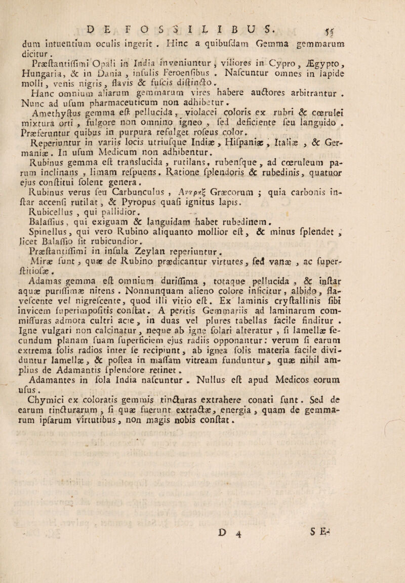 dum Intnentium oculis ingerit . Hinc a quibufdani Gemma gemmarum dicitur. Prae da at i (E mi Opali in India inveniuntur 5 viliores in Cypro , iEgypto, Hungaria, & in Dania , infulis Feroenfibus . Nafcuntur omnes in lapide molli , venis nigris, flavis & fufcis diflindlo. Hanc omnium aliarum gemmarum vires habere au&ores arbitrantur . Nunc ad ufum pharmaceuticum non adhibetur. Amethyflus gemma ed pellucida, violacei coloris ex rubri & coerulei mixtura orti , fulgore non omnino igneo , fed deficiente feu languido . Proferuntur quibus in purpura refulget rofeus color. Reperiuntur in variis locis utriufque Indiae * Hifpaniae * Itafiae , 6c Ger¬ maniae. In ufum Medicum non adhibentur. Rubinus gemma ed translucida , rutilans, ruhenfque, ad coeruleum pa¬ rum inclinans 5 limam refpuens. Ratione fplendoris & rubedinis, quatuor ejus conditui folent genera. Rubinus verus feu Carbunculus , Avvp*% Graecorum ; quia carbonis in¬ dar accenfi rutilat, Sc Pyropus quafi ignitus Iapis» Rubicellus , qui pallidior. Balafiius > qui exiguam & languidam habet rubedinem. Spinellus, qui vero Rubino aliquanto mollior efl, & minus fplendet , licet Balafljo flt rubicundior. Prsedantiflimi in infula Zeylan reperiuntur. Mirae funt 3 quae de Rubino praedicantur virtutes, fed vanae , ac fuper- Aitiofae. Adamas gemma ed omnium duriflima , totaque pellucida , & indar aquae puriflimje nitens . Nonnunquam alieno colore inficitur, albido, fla¬ ve fcen te vel nigrefcente, quod illi vitio ed. Ex laminis cryffcallinis fibi invicem fuperimpofltis condat. A peritis Gemmariis ad laminarum com¬ mi iTur as admota cultri acte, in duas vel plures tabellas facile finditur . Igne vulgari non calcinatur, neque ah igne folari alteratur , fi lamellae fe¬ cundum planarn fuam fuperficiem ejus radiis opponantur: verum fi earum extrema folis radios inter fe recipiunt, ab ignea folis materia facile divi¬ duntur lamellae, & pofiea in malfara vitream funduntur, quae nihil am¬ plius de Adamantis fplendore retinet. Adamantes in fola India nafcuntur . Nullus ed apud Medicos eorum ufus . Chymici ex coloratis gemmis tinfturas extrahere conati funt. Sed de earum tindurarum , fi quae fuerunt extra&ae, energia, quam de gemma¬ rum ipfarum virtutibus, non magis nobis conflat.