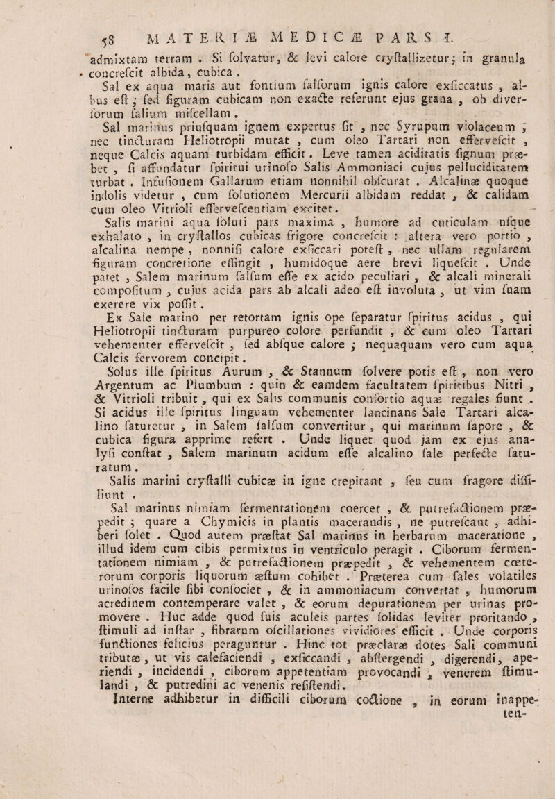 53 MATERIA MEDIC i£ p A R S 1 admixtam terram . Si folvatur, &: levi calore crydallizetur; m granula * concrefcit albida, cubica. Sal ex aqua maris aut fontium falforum ignis calore exficcatus 3 al¬ bus ed; fed figuram cubicam non exade referunt ejus grana , ob diver- Torum falium mircellam . Sal marinus priufquam Ignem expertus (It , nec Syrupum violaceum * nec tinduram Heliotropii mutat , cum oleo Tartari non effervebat , neque Calcis aquam turbidam efficit . Leve tamen aciditatis fignum prae¬ bet , fi affundatur fpiritui urinofo Salis Ammoniaci cujus pelluciditatem turbat » In fu fio nem Gallarum etiam nonnihil obfcurat . Alealinas quoque indolis videtur , cum folutionem Mercurii albidam reddat , Sc calidam cum oleo VitrioH eflfervefcentiam excitet. Salis marini aqua foluti pars maxima , humore ad cuticulam ufque exhalato , in cryftallos cubicas frigore concrefcit : altera vero portio , alcalina nempe , nonnifi calore exficcari poteft , nec ullam regularem figuram concretione effingit , humidoque aere brevi liquefcit . Unde patet 3 Salem marinum falfum effe ex acido peculiari , Sc alcali minerali eompofitum > cuius acida pars ab alcali adeo ed involuta , ut vim fuanci exerere vix poffit. Ex Sale marino per retortam ignis ope feparatur fpiritus acidus 5 qui Heliotropii tinduram purpureo colore perfundit , Sc cum oleo Tartari vehementer effervebat , bed abbque calore ; nequaquam vero cum aqua Calcis fervorem concipit. Solus ille fpiritus Aurum * & Stannum folvere potis ed , non vero Argentum ac Plumbum : quin Sc eamdem facultatem fpirkibus Nitri , Sc Vitrioli tribuit , qui ex Salis communis conbortio aquae regales fiunt . Si acidus ille fpiritus linguam vehementer lancinans Sale Tartari alca- lino faturetur , in Salem faifum convertitur , qui marinum bapore , Sc cubica figura apprime refert . Unde liquet quod jam ex ejus ana- lyfi condat , Salem marinum acidum effe alcalino fale perfede fatu¬ rarum . Salis marini crydalli cubicae in Igne crepitant 3 feu cum fragore dibfi- liimt . Sal marinus nimiam fermentationeni coercet , & putrefadionem prae¬ pedit ; quare a Chymicis in plantis macerandis , ne putrefcant 3 adhi¬ beri bolet . Quod autem praeftac Sal marinus in herbarum maceratione , illud idem cum cibis permixtus in ventriculo peragit . Ciborum fermen- tationem nimiam s Sc putrebadionem praepedit , Sc vehementem coete- rorum corporis liquorum aedum cohibet . Praeterea cum fales volatiles urinobos facile fibi conbociet , Sc in ammoniacum convertat , humorum acredinem contemperare valet , Sc eorum depurationem per urinas pro¬ movere . Huc adde quod buis aculeis partes folidas leviter proritando , ftimuli ad indar fibrarum ofcillationes vividiores efficit . Unde corporis fundtiones felicius peraguntur . Hinc tot praeclarae dotes Sali communi tributas, ut vis calefaciendi , exficcandi , abdergendi , digerendi, ape¬ riendi , incidendi. , ciborum appetentiam provocandi , venerem ftimu- landi , & putredini ac venenis refidendi. Interne adhibetur in difficili ciborum codione , in eorum inappe- ten-