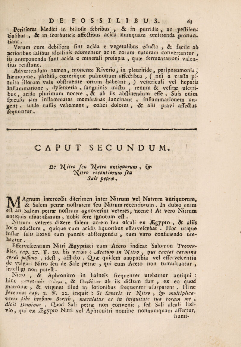 Peritiores Medici in biliofis febribus. , 8c in putridis , ac peflilen-’ tialibus > & in fcorbuticis affe&rbus acida numquam omittenda pronun¬ tiant . Verum tum debiliora fint acida e vegetalibus edu&a , & facile ab acrioribus lalibus alcalinis edomemur ac in eorum naturam convertantur * iis anteponenda funt acida e minerali profapia , quae fermentationi valen¬ tius refiftunu Advertendum tamen, monente Riverio, in pleuritide, peripneumonla Eaemoproe, phthifi, coeterifque pulmonum affe&ibus , ( nili a crafla pi¬ tuita illorum vala obftruente ortum habeant , ) ventriculi vel hepatis inflammatione , dyfenteria , fangtiinis midtu , renum 6c veflcae ulceri¬ bus , acida plurimum nocere , & ab iis abftinendum efle , Suis enim fpiculis jam inflammatas membranas lancinant , inflammationem au¬ gent , unde tulfls vehemens * colici dolores , alii pravi afferas Sequuntur, CAPUT SECUNDUM. 1 Be 'Hztro feu T^atro antiquorum , & T^itro reccntiorum feu Sale petrae* M Agnum intercedit dilcrimen inter Nitrum vel Natrum antiquorum, & Salem petra* noflratem feu Nitrum recentiorum . In dubio enim cft an Salem petras tioftrum agnoverint veteres, necne ? At vero Nitrum antiquis ulitatiflimum, nobis fere ignotum eft . Nitrum veteres dixere falem acrem feu alcali ex jEgypto , & aliis locis edu&um , quique Cum acidis liquoribus effervefcebat . Hoc utique inftar falis lixivii tum pannis abftergeiidis , tum vitro conficiendo ute¬ bantur . Effervefcentiam Nitri JEgypriaci cum Aceto indicat Salomon *Prover- hior. cap. 27. V. 20. his verbis : Acetum in 'Nitro , qui cantat carmina cordi pejfmo , idefl: , afflidlo . Quae quidem antipathia vel effervelcentia de vulgari Nitro feu de Sale petrae , qui cum Aceto non tumultuatur , intelligi non poteft. Nitro , & Aphronitro in balneis frequenter utebantur antiqui : hinc uu7p<pvi*o, \i\po , & n*p8imr ab iis diflum fuit , ex eo quod matronae , & virgines illud in lotionibus frequenter ufurparent . Hinc Jeremias cap, 2. ii, 22. inquit : Si laveris te NJtro , multiplica¬ veris tibi herbam Boritb , maculatus es in iniquitate tua coram me , dicit Dominus , Quod Sali petrae, non convenit > fed Sali alcali lixi¬ vio, qui ex TEgypto Nitri vel Aphronitri nomine nonnumquam affertur, humi-