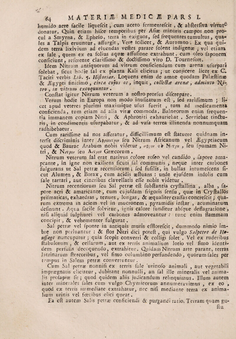 MATERI E MEDI C JE PARS L Eumido aere facile liquefiat , cum aceto fermenteficit , & abfterfiva virtut^ donatur. Quin etiam hifce temporibus per Afige minoris campos non pro¬ cul a Smyrna, Sc Ephefo, terra in exiguos, fed frequentes tumultus, qua¬ les a Talpis eruuntur, affurgit, Vere Icilicet, Sc Autumno; Ex qua qui¬ dem terra lixivium ad eluendas velles parare folent indigenae ; vel etiam ex fale , quem ex ea folius aquae affufione extrahunt, cum oleo faponerri conficiunt, referente clariffimo Sc do&iffimo viro D. Tournefort. Idem Nitrum antiquorum ad vitrum conficiendum cum arena ufurpari folebat, ficut hodie fal ex planta Kali elicitus ; ut conjicere licet ex C* Taciti verbis Lih. 5. Hifl oriar, Loquens enim de amne quodam Palaeftinae- Sc JEgypti finitimo, circa cujus os y inquit, colleftds arence, admixto tro y in vitrum excoquuntur . Conflat igitur Nitrum veterum a noftro prorfus diferepare. Verum hodie in Europa non modo inufxtatum efl , fed rariiilmum j li¬ cet apud veteres plurimi maximique u!us fuerit , tum ad medicamenta conficienda, tum etiam ad alia vitsf commoda. Balneorum enim frequen¬ tia immanem copiam Nitri, Sc Aphroniti exhauriebat . Serviebat tinctu¬ ris, in condimentis ufurpabatur, Sc ad vafa terrea illinenda nonnumquam radhibebatur. Cum rariflime ad nos afferatur, difficillimum efl: ftatuere quidnam in¬ teriit diferiminis inter Appompov feu Nitrum Africanum vel iEgyptiacum quod & Baurac Arabum nobis videtur , u/pfov TSirp* , feu fpumam Ni¬ tri , Sc Nwpov feu Aivpov Graecorum . Nitrum veterum fal erat nativus colore rofeo vel candido , fapore ama- pcante, in igne non exiliens ficuti fal communis , neque inter carbones fulgurans ut Sal petrae recentiorum; fed fufilis, in bullas intumefeens fi¬ cut Alumen, Sc Borax, cum acidis aeftuans : unde ejufdem indolis cum fale tartari, aut cineribus clavellatis effe nobis videtur . Nitrum recentiorum feu Sal petrae effc fubftantia cryflallina , alba , fia* pore acri & amaricante, cum cujufdam frigoris fenfu , quae in Cryftallos prifinaticas, exhaedras , tenues, longas, Sc aequalitercralfasconcrefcit; qua¬ rum extrema in aciem vel in mucronem , pyramidis inftar , acuminatum definunt . Aqua facile folvitur, ignis calore funditur abfque deflagratione, nifi aliquid fulphurei vel carbones admoveantur : tunc enim flammam concipit , & vehementer fulgurat. Sal petrae vel fponte in antiquis muris efflorefeit, dummodo nimio im¬ bre non perluantur : Sc flos Nitri dici poteft , qui vulgo Salpetre de H#- ujfage nuncupatur; quia fcopis converri Sc colligi folet . Vel ex ruderibus flabulorum, Sc cellarum, aut ex terris animalium lotio vel fimo identi¬ dem perfufis decoquendo, extrahitur. Quidam Nitrum arte parant, terras latrinarum Aercoribus, vel fimo columbino perfundendo, quorum faies per tempus in Salem petrae convertuntur. Cum Sal petrae nonnifi ex terris fale urinofo animali , aut vegetabili impraegnatis eliciatur, dubitant nonnulli, an fal ille mineralis vel anima¬ lis pro (a piae fit; quod quidem aliis judicandum relinquimus. Illum autem inter minerales Tales cum vulgo Chymicorum annumeravimus , ex eo , quod ex terris immediate extrahatur, nec nifi mediante terra ex anima¬ lium urinis vel fcecibus elici queat. Ea efi autem Salis petras conficiendi Sc purgandi ratio, Terram quam gu- flu