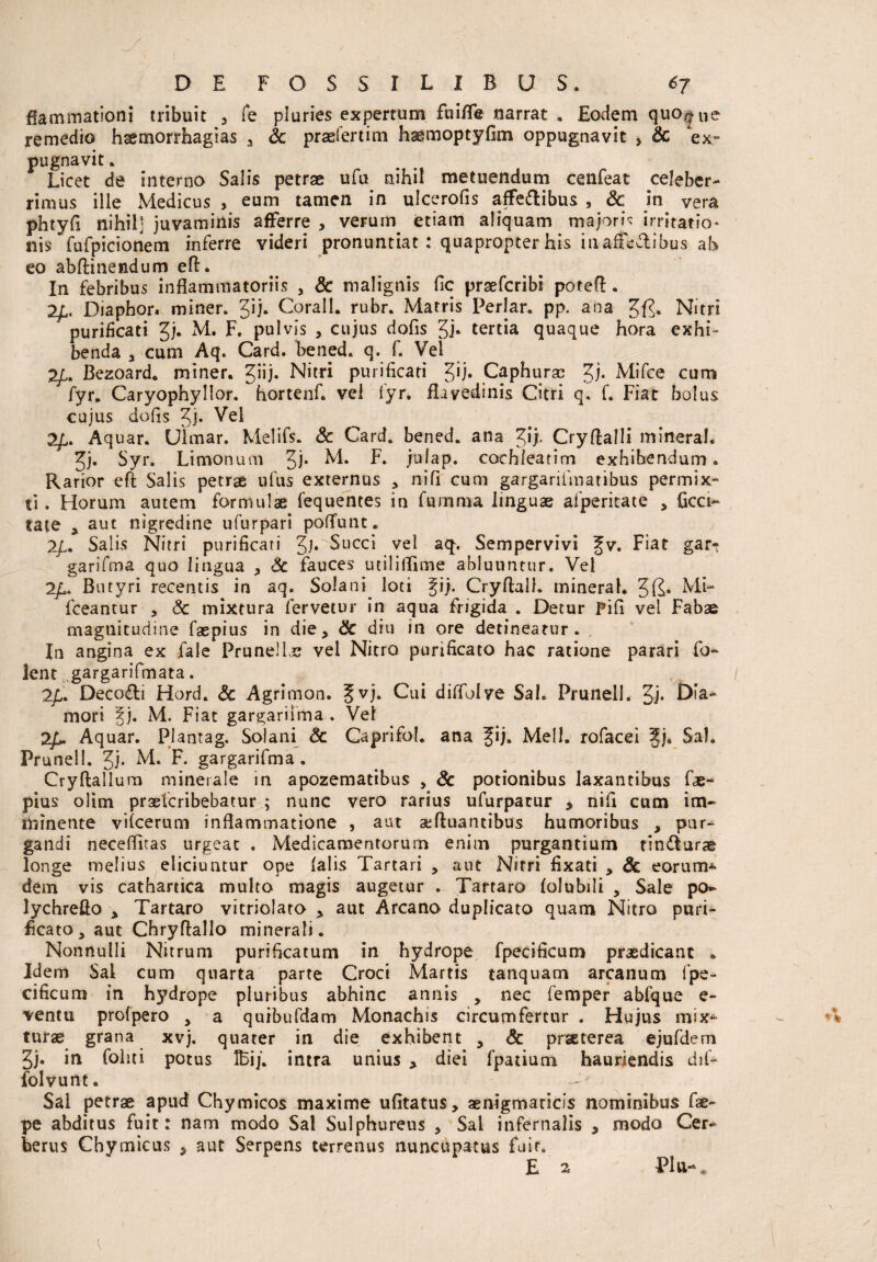 ffammationi tribuit , Te pluries expertum fuiffe narrat . Eodem quoque remedio haemorrhagias a Sc praefertim haemoptyfim oppugnavit > Sc ex¬ pugnavit . Licet de interno Salis petrae ufu nihil metuendum cenfeat celeber¬ rimus ille Medicus , eum tamen in ulcerofis affe&ibus , Sc in vera phtyfi nihil] juvaminis afferre > veruin etiam aliquam majoris irritatio* nis fufpicionem inferre videri pronuntiat : quapropter his in affecf ibus ah eo abftinendum eft. In febribus inflammatoriis , & malignis fle praeferibi potefl. 2Diaphor. miner. Jij. Corall. rubr. Matris Periar, pp. ana Nitri purificati Jj. M. F. pulvis , cujus dofis 3i* tertia quaque hora exhi¬ benda , cum Aq. Card. bened. q. f. Vel 2£. Bezoard. miner, ^iij. Nitri purificati 5'h Caphuras Mifce cum fyr. Caryophyllor. hortenf. vel fyr. flayedinis Citri q. f. Fiat bolus cujus dofis ^el 2/,. Aquar. Ulmar. Melifs. & Card. bened. ana ^ij. Cryftalli mineral. 2jj. Syr. Limonuin 3h M. L. jci 1 ap. cochleatim exhibendum. Rarior eft Salis petrae ufus externus , nifi cum gargarifmatibus permix¬ ti . Horum autem formulae fequentes in fumma linguae afperitate , ficci- tate , aut nigredine ufurpari poflfunt. 2/,. Salis Nitri purificati JjrSucci vel aq. Sempervivi fv. Fiat gar- garifma quo lingua , Sc fauces utiliflime abluuntur. Vel 2£. Butyri recentis in aq. Solani loti gij. Cryftall. mineral. Mi- fceantur , Sc mixtura fervetur in aqua frigida . Detur Pifi vel Fabae magnitudine faepius in die, Sc diu in ore detineatur. In angina ex fale Prune! Ls vel Nitro purificato hac ratione parari Co¬ lent gargarifmata. Deco&i Hord. Sc Agrimon. f vj. Cui diflblve Sal. Prunell. Jj. Dfa- mori %j. M. Fiat gargariima . Vel 2Aquar. Plantag. Solani Sc Caprifol. ana Jij. Meli, rofacei Jj. Sal. Prunell. Jj. M. F. gargarifma . Cryftalium minerale in apozematibus , Sc potionibus laxantibus fas- pius' olim praeferibebatur ; nunc vero rarius ufurpatur > nifi cum im¬ minente vifcerum inflammatione , aut aeftuantibus humoribus , pur¬ gandi neceflitas urgeat . Medicamentorum enim purgantium tin<fturae longe melius eliciuntur ope (alis Tartari , aut Nitri fixati , Sc eorum* dem vis cathartica multo magis augetur . Tartaro (olubili , Sale po* lychrefto , Tartaro vitriolato , aut Arcano duplicato quam Nitro puri¬ ficato, aut Chryflallo minerali. Nonnulli Nitrum purificatum in hydrope fpecificum praedicant . Idem Sal cum quarta parte Croci Martis tanquam arcanum fpe¬ cificum in hydrope pluribus abhinc annis , nec femper abfque e- ventu profpero > a quibufdam Monachis circumfertur . Hujus mix¬ turae grana xvj. quater in die exhibent , Sc praeterea ejufdern Jj. in foliti potus IBij. intra unius , diei fpatium hauriendis dif- folvunt. Sal petrae apud Chymicos maxime ufitatus, aenigmaricis nominibus fae- pe abditus fuit: nam modo Sal Sulphureus , Sal infernalis , modo Cer¬ berus Cbymicus , aut Serpens terrenus nuncupatus fair. E 2 P1 u-,