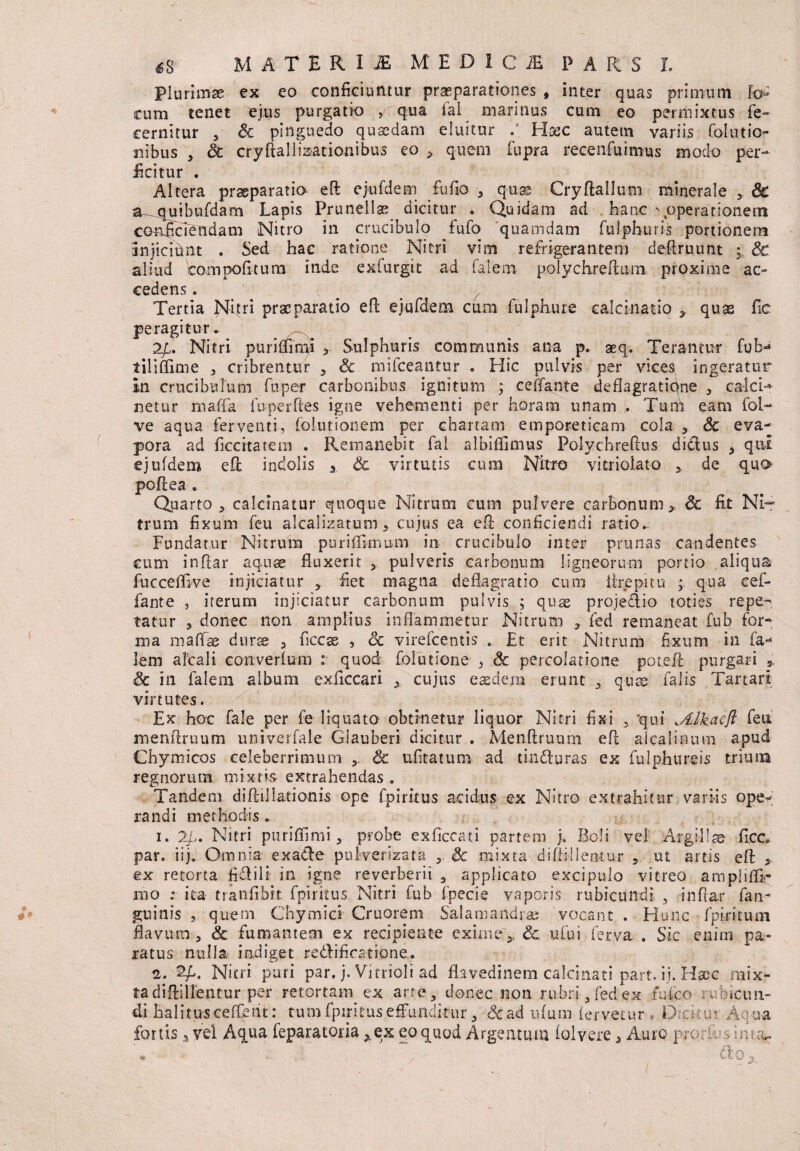 a MATERI jE MEDICI P A R S' L Plurimae ex eo conficiuntur praeparationes , inter quas primum lo¬ cum tenet ejus purgatio , qua ial mannus cum eo permixtus fe- cernitur , Sc pinguedo quaedam eluitur .s Haec autem variis fo-Ititio¬ nibus , St cryftallisationibus eo > quem fupra recenfuimus modo per¬ ficitur . Altera praeparatio efl: ejufdem fu fio , quae Cryftallum minerale 5 & a^quibufdam Lapis Prunellse dicitur * Quidam ad . hanc \operationem conficiendam Nitro in crucibulo .fufo quamdam fulphuris portionem Injiciunt . Sed hac ratione Nitri vim refrigerantem deflruunt p Sc aliud Wmpofitum inde exfurgit ad falem polychreAum proxime ac¬ cedens . Tertia |sTltri praeparatio efl ejufdem cum fulphure calcinatio 3 quas fle peragitur. 2/1.. Nitri purifiimi Sulphuris communis ana p. aeq. Terantur fub- t ili (fime , cribrentur , Sc mifceantur . Hic pulvis per vices ingeratur in crucibul um fu per carbonibus ignitum ; ceiTante deflagratione , calci- netur maffa fu perfles igne vehementi per horam unam . Tum eam fol- ve aqua ferventi, folutionem per chartam emporeticam cola , Sc eva¬ pora ad ficcitatem . Remanebit fal albiffimus Polychreftus diclus * qiu ejufdem efl indolis Sc virtutis cum Nitro vitriolato , de quo- pofiea . Quarto , calcinatur quoque Nitrum cum pulvere carbonum*. Sc fit Ni~ trum fixum feu alcalizatum, cujus ea ePc conficiendi ratio.. Fundatur Nitrum puriflknum in crucibulo inter prunas candentes cum infiar aquae fluxerit * pulveris carbonum ligneorum portio aliqua fucceffive injiciatur * fiet magna deflagratio cum lirepitu ; qua cef- fante , iterum injiciatur carbonum pulvis ; quas projetlio toties repe¬ tatur , donec non amplius inflammetur Nitrum , fed remaneat fub for¬ ma maffae duras a ficcte , <5c virefeentis . £t erit Nitrum fixum in fa¬ lem alcali converfum .* quod foiutione , & percolatione patefit purgari * Sc in falem album exficcari * cujus easdem erunt x quae falis Tartari virtutes. Ex hoc fale per fe liquato obtinetur liquor Nitri fixi , 'qui Mkacfl; feu menflruum univerfale Giauberi dicitur . Menftruum efl alcalinum apud Chymicos celeberrimum ,, & ufitatum ad tinduras ex fulphureis tritum regnorum mixtis extrahendas. Tandem diftillationis ope fpiricus acidus ex Nitro extrahitur variis ope¬ randi methodis. 1. 2/.. Nitri puriffimi, probe exficcati partem j. Boli vel Argillae ficc par. iij. Omnia exa&e puWerizata , & mixta diflilleotur 5 ut artis efl: * ex retorta fiflili in igne reverberii * applicato excipulo vitreo amplifli- 1110 :■ ita tranfibit fpiricus Nitri fub fpecie vaporis rubicundi , infiar fan- #' guinis , quem Chymici Cruorem Sala mandra: vocant . Hunc fpirkum flavum , Sc fumantem ex recipiente exime:* Sc ufui (erva . Sic enim pa¬ ratus nulla indiget re&ificafione. 2. 2/,. Nitri puri par. j. Vitrioli ad flavedinem calcinati part. ij. Haec mix¬ ta diftillentur per retortam ex arte, donec non rubri, fedex fufeo rv.Hcun- di halitus ceRent: tum fipirituseffunditur, &ad ufum fervetur . Dtcitui Aqua fortis a yel Aqua feparatoria *ex eo quod Argentum folvere a Auro prori-vs int;^ . ' . / do r