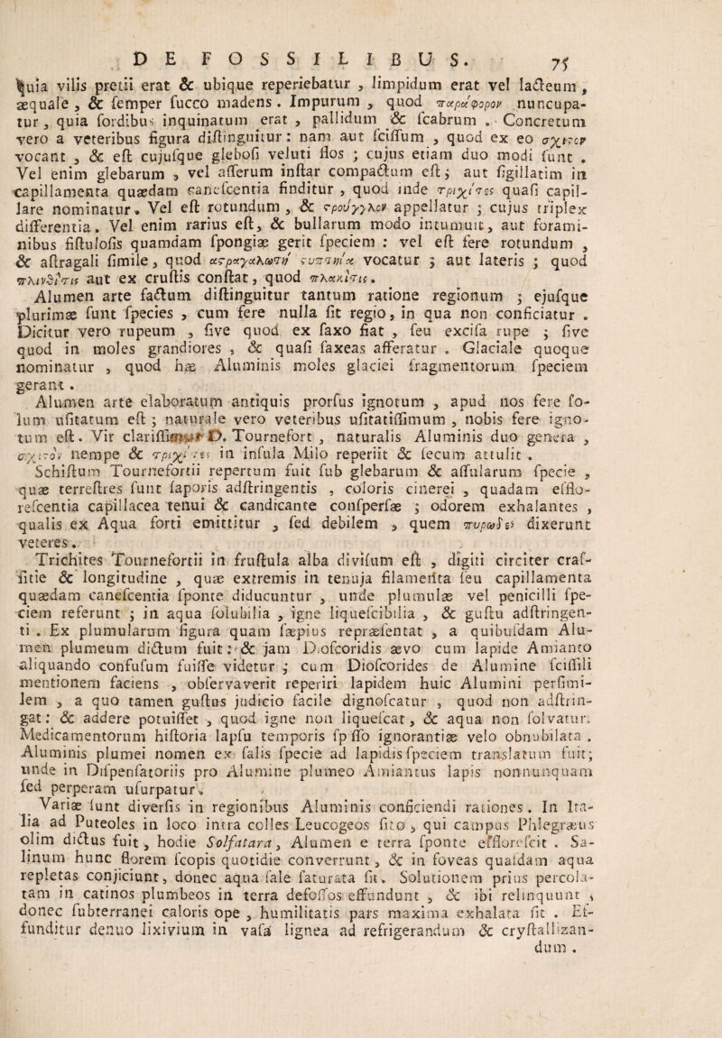 . - 1 i t ,<0v .... ' i . • £ 71 ^uia vilis pretii erat & ubique reperiebatur , limpidum erat ve! laffeum , aequale, & femper fucco madens. Impurum , quod^ vapuvopov nuncupa¬ tur, quia fordibus inquinatum erat , pallidum Sc (cabrum . Concretum vero a veteribus figura diffingimur: nam aut fciffum , quod ex eo cr^trcr vocant , Sc eft cujufque giebofi vel uti flos ; cujus etiam duo modi funt . Vel enim glebarum * vel affer um inftar compa&um eft; aut figiilatim in capillamenta quaedam «ariefcenria finditur , quod mde rpi%t'res quafi capil¬ lare nominatur. Vel eft rotundum, Sc rpouyyxcv appellatur ; cujus triplex differentia. Vel enim rarius eft, Sc bullarum modo intumuit, aut forami¬ nibus fiftulofis quamdam fpongiae gerit fpeciem : vel eft fere rotundum , Sc aftragali fimile, quod ctTp«yotKco7f/ 'funvmx vocatur 5 aut lateris ; quod wxtydfrts aut ex cruftis conftat, quod itXKHfou* Alumen arte fa&wn diftinguitur tantum ratione regionum ; ejufque plurimae funt fpecies , cum fere nulla fit regio, in qua non conficiatur . Dicitur vero rupeum , five quod ex faxo fiat , feu excifa rupe ; fi ve quod in moles grandiores , Sc quafi faxeas afferatur . Glaciale quoque nominatur , quod hre Aluminis moles glaciei fragmentorum fpeciem gerant Alumen arte elaboratum antiquis prorfus ignotum , apud nos fere fo- lum ufitatum eft ; naturale vero veteribus ufitatiflimum , nobis fere igno¬ tum eft. Vir clariflifti^rI>. Tournefort , naturalis Aluminis duo genera , tr-xirov nempe Sc ,n infula Milo reperiit Sc lecum attulit , Schiftum Tournefortii repertum fuit fub glebarum Sc affularum fpecie , quae terreftres funt faporis adftringentis , coloris cinerei , quadam efflo- refcentia capillacea tenui Sc candicante confperfas , odorem exhalantes , qualis ex Aqua forti emittitur ? fed debilem 5 quem wvp&fa dixerunt veteres. • Trichites Tournefortii in fruftula alba divifum eft , digiti circiter craf- 'litie Sc longitudine , quae extremis in tenuja filamerfta feu capillamenta quaedam canefcentia fponte diducuntur , unde plumulae vel penicilli fpe¬ ciem referunt ; in aqua folubilia , igne liquefcibiiia , Sc guftu adftringen- ti . Ex plumularum figura quam faepius repraefentat , a quibufdam Alu¬ men plumeum dittum fuit: & jam Diofcoridis asvo cum lapide Amianto aliquando confufum fuiffe videtur j cum Diofcorides de Alumine fciffili mentionem faciens , obfervaverit reperiri lapidem huic Alumini perfimi- Jem , a quo tamen guftns judicio facile dignofcatur , quod non adftrin- gat: Sc addere potuiffet , quod igne non Iiquefcat, Sc aqua non folvatur. Medicamentorum hiftoria Iapfu temporis fp ffo ignorantiae velo obnubilata . Aluminis plumei nomen ex falis fpecie ad lapidis fpeciem translatum fuit; unde in Difpenfatoriis pro Alumine plumeo A miantus lapis nonnunquam fed perperam ufurpatur. / Variae (unt diverfis in regionibus Aluminis conficiendi rationes. In Ita¬ lia ad Puteoles in loco intra colles Leucogeos fuo , qui campus Phiegraius olim didus fuit, hodie Solfatara, Alumen e terra fponte efflorefcit . Sa¬ linum hunc florem fcopis quotidie converrunt , Sc in foveas quafdam aqua repletas conjiciunt, donec aqua fale faturata fit. Solutionem prius percola¬ tam in catinos plumbeos in terra defoffos effundunt , Sc ibi relinquunt * donec fubterranei caloris ope , humilitatis pars maxima exhalata fit . Ei- funditur denuo lixivium in vafai lignea ad refrigerandum Sc cryftallizan- duni .