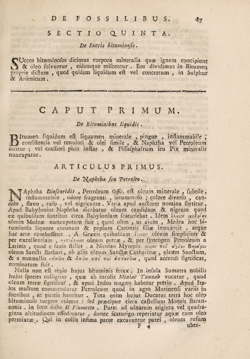 4y SECTIO a U I N T A. De Succis bitumino fis. SUccos bituminofos dicimus corpora mineralia quae ignem concipiunt & oleo folvuntur , eidemque mifcentur . Eos dividimus in Bitumen proprie didum , quod quidem liquidum efi vel concretum , in Sulphur Sc Arfenicum . CAPUT P R I M U M. De Bituminibus liquidis. Bitumen liquidum efi: liquamen minerale , pingue 5 inflammabile > confiftentia vel tenuiori Sc olei fimile , Sc Naphtha vel Petroleum dicitur ; vd crafliori picis inftar , Sc Piflafphaltum feu Pix mineralis nuncupatur. ARTICULUS PRIMUS. De Itfjtpbtba feu Vetroleo, ■( • l ■ ' -- , NAphtha Diofcoridis 3 Petroleum Ofjfc. efi: oleum minerale , fubtile,’ inflammabile , odore fragranti. , bituminofo ; colore diverfo , can¬ dido 3 flavo , rufo , vel nigricante. Vana apud audores nomina fortitur. Apud Babylonios Naphtha dicebatur oleum candidum Sc nigrum quod ex quibufdam fontibus circa Babyloniam fcaturiebat . Idem 'iKcaov oleum Medeae nuncupatum fuit j quod olim , ut ajunt , Medea hoc bi¬ tuminofo liquore coronam Sc peplum Creontis filiae inunxerit , atque hac arte combuflerit . A Grajcis quibufdam Ihuiov oleum fimpliciter Sc per excellentiam 3 ^Brpix^tov oleum petras , Sc per fyncopen Petroleum a Latinis , quod e faxis ftillet * a Nicolao Myreplo ftupov iou otylo-j Eapdpou oleum Sandi Barbari, ab alsis oleum Sandas Catharinse 5 oleum Sandum, Sc a nonnullis mV-d** Sc unbx uito rou xvrrsarbou y quod accendi fignificat, nominatum fuit. Nulla non efi regio hujus bituminis ferax . In infula Sumatra nobilis hujus fpecies colligitur , quae ab incolis Miniae Tannab vocatur , quod oleum terras fignificat , Sc apud Indos magno habetur pretio . Apud Ita¬ los multum commendatur Petroleum quod in agro Mutinenfi variis in fontibus , ac puteis hauritur . Tota enim hujus Ducatus terra hoc oleo bituminofo turgere videtur : fed praecipue circa caflellum Montis Baran- zonis , in loco dido U Fiumetto . Putei ad ulnarum triginta vel quadra¬ ginta altitudinem effodiuntur , donec featurigo reperiatur aquae cum oleo permixtas » Qui in collis infima parte excavantur putei , oleum rufum