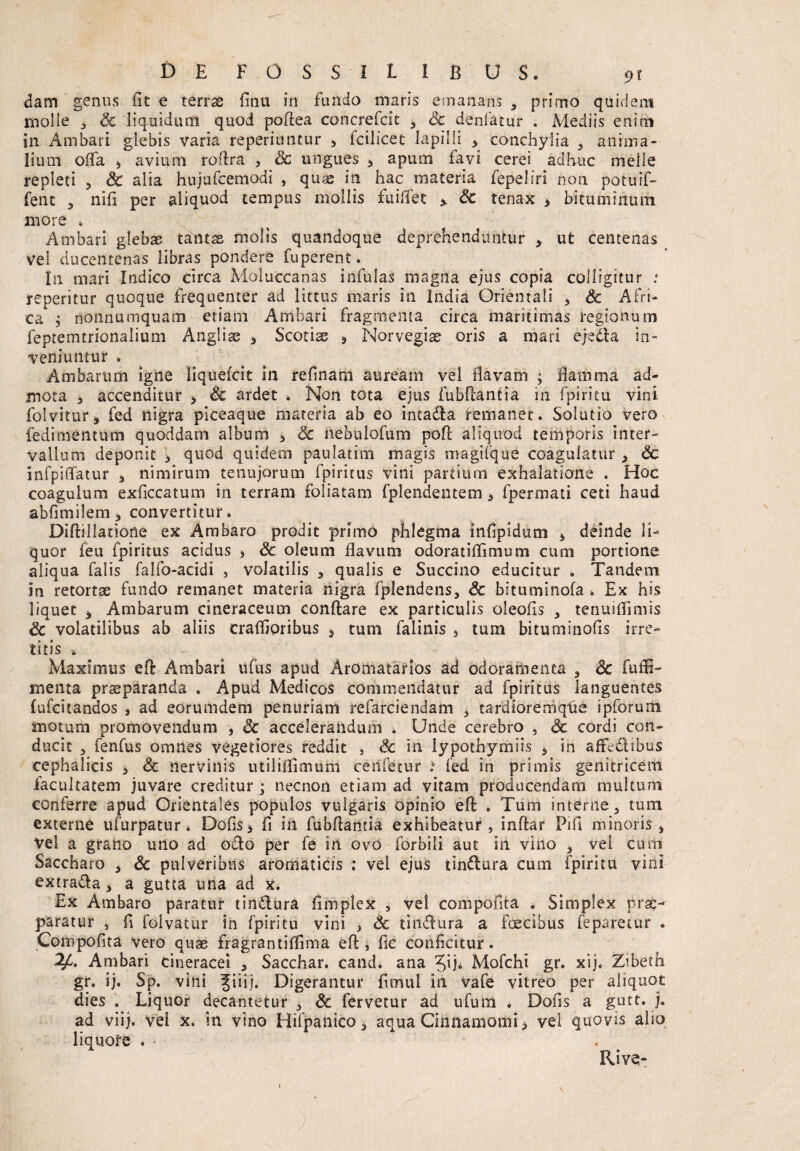 clam genus fit e terrae fitiu in fundo maris emanans , primo quidem molle 3 Sc liquidum quod poflea concrefcit 3 Sc denfatur . Mediis enim in Ambari glebis varia reperiuntur * tcilicet lapilli * conchylia 3 anima¬ lium offa * avium roflra , Sc ungues , apum favi cerei adhuc meile repleti , & alia hujufcemodi } quae in hac materia fepeliri non potuif- fent 3 nifi per aliquod tempus mollis fuiflet >. Sc tenax > bituminum more . Ambari glebae tantae molis quandoque deprehenduntur > ut centenas vel ducentenas libras pondere fuperent. In mari Indico circa Moluccanas infulas magna ejus copia colligitur : repentur quoque frequenter ad littus maris in India Orientali > Sc Afri¬ ca $ nonnumquam etiam Ambari fragmenta circa maritimas regionum feptemtrionalium Anglise > Scotiae * Norvegiae oris a mari e/eda in¬ veniuntur . Ambarum igne liquefcit in refmam auream vel flavam ; flamma ad¬ mota , accenditur , Sc ardet Non tota ejus fubflantia in fpiritu vini folvitur* fed nigra piceaque materia ab eo intada remanet. Solutio vero fedimentum quoddam album 3 Sc nebulofum poft aliquod temporis inter¬ vallum deponit * quod quidem paulatim magis magifque coagulatur 3 Sc infpiflatur 3 nimirum tenujorum fpiritus vini partium exhalatione . Hoc coagulum exficcatum in terram foliatam fplendentem * fpermati ceti haud abfimilem* convertitur. Diftillatione ex Ambaro prodit primo phlegma infipidum * deinde li¬ quor feu fpiritus acidus $ Sc oleum flavum odoratiffimum cum portione aliqua falis falfo-acidi , volatilis , qualis e Succino educitur . Tandem in retortae fundo remanet materia nigra fplendens, Sc bituminofa . Ex his liquet * Ambarum cineraceum conflare ex particulis oleofis 3 tenuifliniis Sc volatilibus ab aliis craffioribus , tum falinis 5 tum bituminofis irre¬ titis Maximus efl Ambari ufus apud Aromatafios ad odoramenta , Sc fuffi- menta praeparanda . Apud Medicos commendatur ad fpiritus languentes lufcitandos , ad eorumdem penuriam refarciendam 3 tardioremqUe ipforum motum promovendum , Sc accelerandum . Unde cerebro , Sc cordi con¬ ducit 3 fenfus omnes vegetiores reddit , Sc in lypothymiis * in affedibus cephalicis > Sc nervinis utiliflimum cerifetur i fed in primis genitricem facultatem juvare creditur ; necnon etiam ad vitam producendam multum conferre apud Orientales populos vulgaris opinio efl . Tum interne, tum externe ufurpatur» Dofis> fi in fubflantia exhibeatur, inftar Pifl minoris > vel a grano uno ad odo per fe in ovo forbili aut in vino , vei cum Saccharo , Sc pulveribus aromaticis : vel ejus tindura cum fpiritu vini extrada > a gutta una ad x. Ex Ambaro paratur tindura fi ni ple x s vel compofita . Simplex prae¬ paratur , fi folvatur in fpiritu vini } Sc tindura a foecibus feparetur . Compofita vero quae fragrantiffima efl, fic conficitur. 2A Ambari cineracei * Sacchar. cand* ana • Mofchi gr. xij. Zibeth gr. ij. Sp. vini ^iiij. Digerantur fimui in vafe vitreo per aliquot dies . Liquor decantetur , Sc fervetur ad ufum . Dofis a gutt. j. ad viij. vel x. in vino Hifpanico , aqua Cinnamomi > vel quovis alio liquore * • Rive-