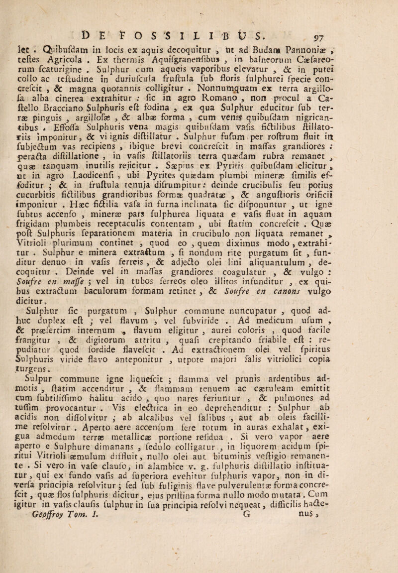 !et ♦ Qtiibufdam in locis ex aquis decoquitur , iit ad Budam Pannoniae » telles Agricola . Ex thermis Aquifgranenfibus , in balneorum Caefareo- rum fcaturigine . Sulphur cum aqueis vaporibus elevatur Sc in putei collo ac teftudine in duriufcida fruftula fub floris fulphurei fpecie con- crefcit , & magna quotannis colligitur . Nonnumquam ex terra argiilo- fa alba cinerea extrahitur ; fic in agro Romano , non procul a Ca- llello Bracciano Sulphuris efl; fodina , ex qua Sulphur educitur fub ter¬ rae pinguis 3 argillofe , & albae forma , cum venis quibufdam nigrican¬ tibus # Effolfa Sulphuris vena magis quibufdam vatis Agilibus ftillato- ariis imponitur, Sc vi ignis diftillatur . Sulphur fufum per roftrum fluit in fubjedum vas recipiens , ibique brevi concrefcit in maflas grandiores .* jperada diflillatione , in vafis flillatoriis terra quaedam rubra remanet > quae tanquam inutilis rejicitur . Saepms ex Pyritis quibufdam elicitur» ut in agro Laodicenfi , ubi Pyrites quadam plumbi miners fimilis ef¬ foditur ; Sc in fruftula tenuja difrumpitur: deinde crucibulis feu potius cucurbitis fi&ilibus grandioribus formae quadratae , Sc anguftioris orificii imponitur . Haec fi&ilia vafa in furna inclinata fic difponuntur , ut igne fubtus accenfo , minerse pars fulphurea liquata e vafis fluat in aquam frigidam plumbeis receptaculis contentam , ubi ftatim concrefcit . Quae poft Sulphuris feparationem materia in crucibulo non liquata remanet » Vitrioli plurimum continet , quod eo , quem diximus modo, extrahi¬ tur . Sulphur e minera extra&urn , fi nondum rite purgatum fit , fun¬ ditur denuo in vafis ferreis, Sc adjedo olei lini aliquantulum , de¬ coquitur „ Deinde vel in maflas grandiores coagulatur , Sc vulgo : Soufre en maffe j vel in tubos ferreos oleo illitos infunditur , ex qui¬ bus extradum baculorum formam retinet , Sc Soufre en canons vulgo dicitur , Sulphur fic purgatum , Sulphur commune nuncupatur , quod ad¬ huc duplex efl: ; vel flavum , vel fubviride . Ad medicum ufum , Sc prasfertim internum ^ flavum eligitur , aurei coloris , quod facile frangitur , Sc digitorum attritu , quafi crepitando friabile efl: : re¬ pudiatur quod fordide flavefcit . Ad extradionem olei vel fpiritus Sulphuris viride flavo anteponitur , utpote majori falis vitriolici copia turgens. Sulpur commune igne liquefcit ; flamma vel prunis ardentibus ad¬ motis , fiatim accenditur , & flammam tenuem ac caeruleam emittit cum fubtiliflimo halitu acido , quo nares feriuntur , Sc pulmones ad tuflim provocantur . Vis eledriea in eo deprehenditur : Sulphur . ab acidis non diflolvitur ; ab alcalibus vel falibus , aut ab oleis facilli¬ me refolvitur . Aperto aere accenium fere totum in auras exhalat, exi¬ gua admodum terrae metallicae portione refidua . Si vero vapor aere aperto e Sulphure dimanans , fedulo colligatur , in liquorem acidum fpi- ritui Vitrioli aemulum diffluit, nullo olei aut bituminis vefligio remanen¬ te . Si vero in vafe claufo, in alambice v. g. fulphuris diilillatio inftitua- tur, qui ex fundo vafis ad fuperiora evehitur fulphuris vapor, non in di- verfa principia refolvitur ; fed fub fuliginis flave pulverulentae forma concre¬ fcit, quae flos fulphuris dicitur, ejus pnitina forma nullo modo mutata . Cum igitur in vafis claufis fulphur in fua principia refolvi nequeat, difficilis hade- Gepffroy Tom. L G nus,