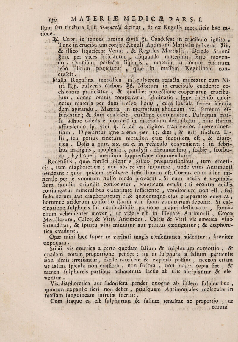 liutn feu tinttura Lilii Tarace/Ji dicitur , fit ex Regulis metallicis hac ra- tione. Cupri in termes lamina divifi ffj. Candefcat in crucibulo ignito . Tunc tn crucibulum conjice Reguli Antimonii Martialis pulverari fiji. Sc illico liquefient Venus , Sc Regulus Martialis . Deinde Stanni 3[iiij. per vices injiciantur , aliquando materiam ferro moven¬ do . Omnibus perfede liquatis , materia in conum fuformm feto illitum projiciatur , quae in maffatn Reguiinam con- r •> ' r A crelcit. , .v Maflfa Regulina metallica m pulverem reda£la mifceatur cum Ni¬ tri Ifejfi. pulveris carbon. Mixtura in crucibulo candente co¬ chleatim projiciatur ; Sc qualibet projedione cooperiatur crucibu¬ lum , donec omnis compefcatur fulminatio . Igne inrenfo calci- netur materia per duas trefve horas , cupi fpatuia ferrea identi¬ dem agitando . Materia in mortarium aheneum vel ferreum ef¬ fundatur; Sc dum coalefcit , citiifirpe contundatur. Pulverata maf- fa adhuc calens e mortario in matracium defundatur , huic flarim affundendo fp. vini q. f. ad 4. digitor. tranfverfor. fupereminen- tiam . Digerantur igne arenae per 15. dies ; Sc erit tindura Li¬ lii , feu potius tindura metallor. quae fudorifera efl , & diure¬ tica . Dofis a gutt. xx. ad c. in vehiculo convenienti : in febri¬ bus malignis , apoplexia , paralyfi , rheumatifmo , fcabie , fcorbu- to , hydrope , menfium fupprellione commendatur . Recenfitis , quae confici fplent e Stibio praeparationibus , tum emeti¬ cis , tum diaphoreticis ; non abs re erit inquirere , unde vires Antimonii pendeant : quod quidem refolvere difficillimum eft. Corpus enim illud mi¬ nerale per fe vomitum nullo modo provocat . Si cum acidis e vegetabi¬ lium familia oriundis confocietur , emeticum evadit : fi econtra acidis conjungatur mineralibus quantitate fufficiente , vomitorium non efl , fedl fudoriferum aut diaphoreticum : Sc quaecumque ejus praeparatio emetica, horumce acidorum confortio flarim vim fuam vomitoriam deponit. Si cal- cinatione fulphuris fui combuflibilis portione majori deftituatur 5 floma- chum vehementer movet , ut videre efl in Hepate Antimonii , Croco Metallorum, Calce,& Vitro Antimonii. Calcis Sc Vitri vis emetica vino intenditur, Sc fpiritu vini minuitur aut prorfus extinguitur; Sc diaphore¬ tica evadunt. Quae mihi haec fuper re veritati magis confentanea videntur , breviter exponam. Stibii vis emetica a certo quodam falium Sc fulphurum conrortio , Sc quadam eotum proportione pendet ; ita ut fulphura a falium particulis non nimis irretiantur, facile rarefcere Sc expandi poffint , necnon etiam ut falina fpicula non craffiora , non fixiora , non majori C0pia fint , Sc tamen fulphureis partibus adhaerentia facile ab illis abripiantur Sc ele¬ ventur . Vis diaphoretica aut fudorifera pendet quoque ab iifdem fulphuribus , quorum expanfio fieri non debet , prjufquam Antimoniales moleculae in mattam fanguineam intrufae fuerint. Cum itaque ea eft fulphurum Sc falium tenuitas ac proportio , ut ;r eorum