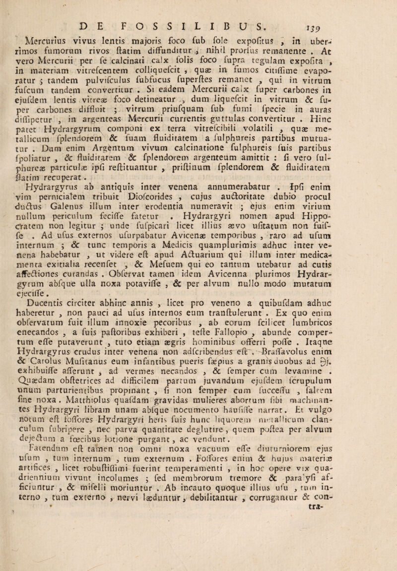 Mercurius vivus lentis majoris foco fub fo!e expolitus , in uber- rimos fumorum rivos ftatim diffunditur nihil prorius remanente . Ac vero Mercurii per fe calcinad calx lolis foco fupra tegulam expolita , in materiam vitrefcentem colliquefcit , quae in fumos citiflime evapo¬ ratur y tandem pulvifculus fubfucus fuperftes remanet , qui in vitrum fufcum tandem converritur . Si eadem Mercurii ca.x fuper carbones in ejufdem lentis vitreas foco detineatur 5 dum liquefcir in vitrum Sc fu¬ per carbones diffluit ; vitrum priufquam fub fumi fpecie in auras diflipetur , in argenteas Mercurii currentis guttulas convertitur . Hinc patet Hydrargyrum, componi ex terra vitrefcibili volatili , quae me¬ tallicum fplendorem Sc fuam fluiditatem a fulphureis partibus mutua¬ tur . Dum enim Argentum vivum calcinatione fulphureis fuis partibus fpoliatur , Sc fluiditatem Sc fplendorem argenteum amittit : fi vero ful- phureas particulas ipfi reftituantur , priftinum fplendorem Sc fluiditatem flatim recuperat. , , Hydrargyrus ab antiquis inter venena annumerabatur . fpfi enim vim pernicialem tribuit Diofcorides , cujus audtoritate dubio procul dudus Galenus illum inter erodentia numeravit ; djus enim virium nullum periculum feciffe fatetur . Hydrargyri nomen apud Hippo¬ cratem non legitur ; unde fufpicari licet illius csvo ufitatum non fuif- fe . Ad aCus externos ufurpabatur A vicenas temporibus , raro ad ufum internum ; Sc tunc temporis a Medicis quamplurimis adhuc Inter ve¬ nena habebatur * ut videre efl; apud Actuarium qui illum inter medica¬ menta exitialia recenfet , Sc Mefuem qui eo tantum utebatur ad cutis affectiones curandas . Obfervat tamen idem Avicenna plurimos Hydrar¬ gyrum abfque ulla noxa potaviffe , & per alvum nullo modo mutatum ejecilfe. Ducentis circiter abhinc annis * licet pro veneno a quibufdam adhuc haberetur , non pauci ad ufus internos eum tranftulerunt . Ex quo enim obfervatum fuit illum innoxie pecoribus , ab eorum fcilicet lumbricos enecandos , a fuis palloribus exhiberi , tefle Fallopio , abunde comper¬ tum elfe putaverunt , tuto etiam aegris hominibus offerri poffe . Itaque Hydrargyrus crudus inter venena non adfcribendus^elU.^Braffavolus enim Sc Carolus Mufitanus eum infantibus pueris fa^pius a granis duobus ad 9/. exhibuiffe afferunt , ad vermes necandos , Sc femper cum levamine . Quasdam obftetrices ad difficilem partum juvandum ejufdem fcrupulum unum parturientibus propinant , fi non femper cum fucceitu , fakem fine noxa . Matthiplus qnafdam gravidas mulieres abortum fibi machman- tes Hydrargyri libram unam abfque nocumento haufiffe narrat. Et vulgo notum efl foffores Hydrargyri heris fuis hunc Iiquoreju metallicum clan¬ culum fubripere , nec parva quantitate deglutire , quem poflea per alvum dejectum a foecibus lotione purgant, ac vendunt. Fatendum efl tamen non omni noxa vacuum elfe diuturniorem ejus ufum , tum internum , tum externum . Folfores enim Sc hujus materi® artifices 3 licet robufliffimi fuerint temperamenti , in hoc opere vix qua¬ driennium vivunt incolumes ; fed membrorum tremore Sc para yfi af¬ ficiuntur , Sc mifelli moriuntur » Ab incauto quoque illius ufu , tum in¬ terno , tum externo , nervi luduntur, debilitantur , corrugantur Sc con-