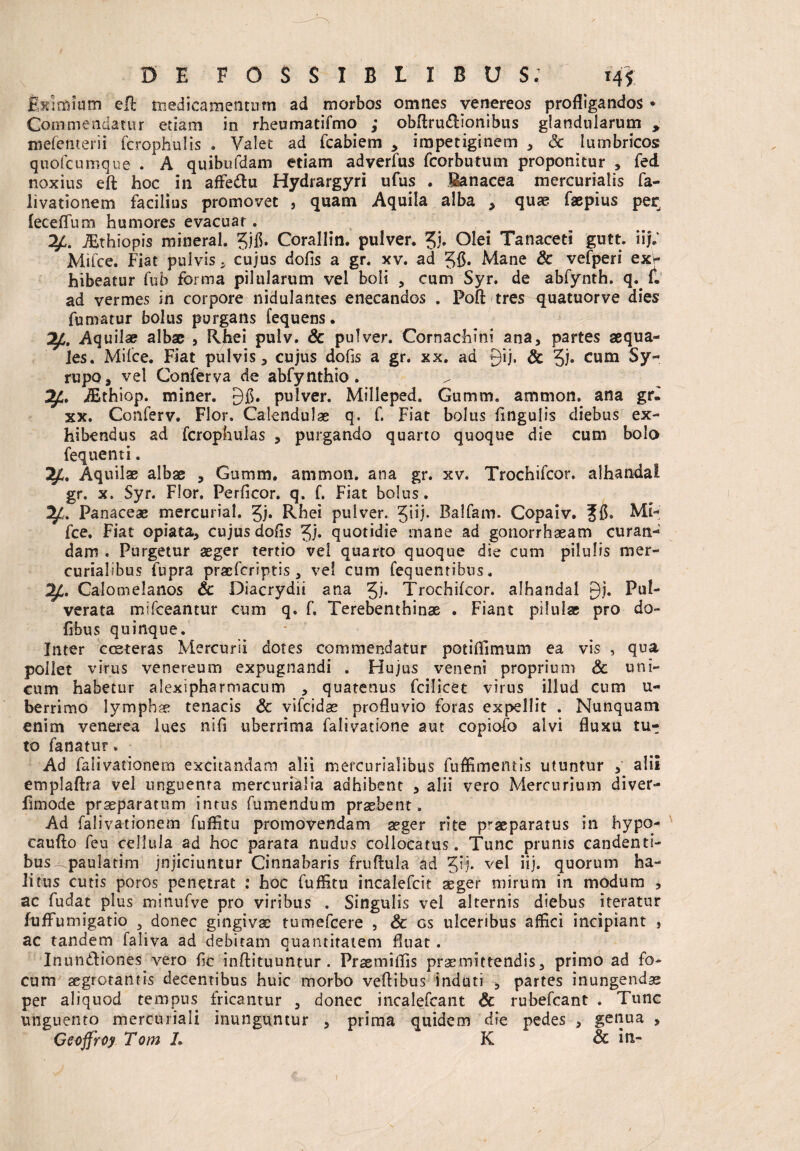 fixlmium eR medicamentum ad morbos omnes venereos profligandos * Commendatur etiam in rheumatifmo ,* obftrudionibus glandularum , mefemerii fcrophulis . Valet ad fcabiem * impetiginem , <3c lumbricos quotcumque . A quibufdam etiam adverfus fcorbutum proponitur , fed noxius eft hoc in afledu Hydrargyri ufus . Sanacea mercurialis fa¬ livationem facilius promovet , quam Aquila alba * quae faepius per^ leceflum humores evacuat. 2£. JEthiopis mineral. ?jfl. Corallin. pulver. £i. Ole* Tanaceti gutt. iij; Mifce. Fiat pulvis * cujus dolis a gr. xv. ad 55« Mane Sc vefperi exw hibeatur fub forma pilularum vel boli , cum Syr. de abfynth. q. f. ad vermes in corpore nidulantes enecandos . Poli tres quatuorve dies fumatur bolus purgans fequens. 2£. Aquilae albae , Rhei pulv. & pulver. Cornachini ana, partes aequa¬ les. Milce. Fiat pulvis, cujus dofis a gr. xx. ad 9‘F Sc cum $y~ rupo, vel Conferva de abfynthio. jEthiop. miner. 9$. pulver. Milleped. Gumm. ammon. ana gr« xx. Conferv. Flor. Calendulae q. f. Fiat bolus lingulis diebus ex¬ hibendus ad fcrophulas , purgando quarto quoque die cum bolo fequenti. Aquilae albae , Gumm. ammon. ana gr. xv. Trochifcor. alhandai gr. x. Syr. Flor. Perficor. q. f. Fiat bolus. Panaceae mercurial. gj» Rhei pulver. Balfam. Copaiv. Jf$. Mi- fce. Fiat opiata, cujus dolis Jj. quotidie rnane ad gonorrhaeam curan¬ dam « Purgetur aeger tertio vel quarto quoque die cum pilulis mer- curialibus fupra pracfcriptis , vel cum fequentibus. Calomelanos Sc Diacrydii ana 51* Trochifcor. alhandai 9i« Pul- verata mifceantur cum q. f, Terebenthinae . Fiant pilulae pro do- frbus quinque. Inter cceteras Mercurii dotes commendatur potiflimum ea vis , qua poliet virus venereum expugnandi . Hujus veneni proprium Sc uni¬ cum habetur afexipharmacum , quatenus fcilicet virus illud cum li¬ berrimo lympha? tenacis Sc vifcidae profluvio foras expellit . Nunquam enim venerea lues nifi uberrima falivatione aut copiofo alvi fluxu tu^ to fanatur. Ad falivationem excitandam alii mercurialibus fuffimeatis utuntur , alii emplaftra vel unguenta mercuri&lia adhibent , alii vero Mercurium diver- fimode praeparatum intus fumandum praebent. Ad falivationem fuflitu promovendam aeger rite praeparatus in hypo- caufto feu cellula ad hoc parata nudus collocatus. Tunc prunis candenti¬ bus paulatim jnjiciuntur Cinnabaris fruftula ad Qj. vel iij. quorum ha¬ litus cutis poros penetrat : hoc fuflitu incalefcit aeger mirum in modum , ac fudat plus minufve pro viribus . Singulis vel alternis diebus iteratur fuffumigatio 5 donec gingivae tumefcere , Sc gs ulceribus affici incipiant * ac tandem faliva ad debitam quantitatem fluat. Inun&iones vero fle inftituuntur . PraemiiTis praemittendis, primo ad fo¬ cum aegrotantis decentibus huic morbo veftibus induti , partes inungendae per aliquod tempus fricantur , donec incalefcant Sc rubefcant . Tunc unguento mercuriali inunguntur , prima quidem die pedes , genua , Geoffroy Tom L K & in-